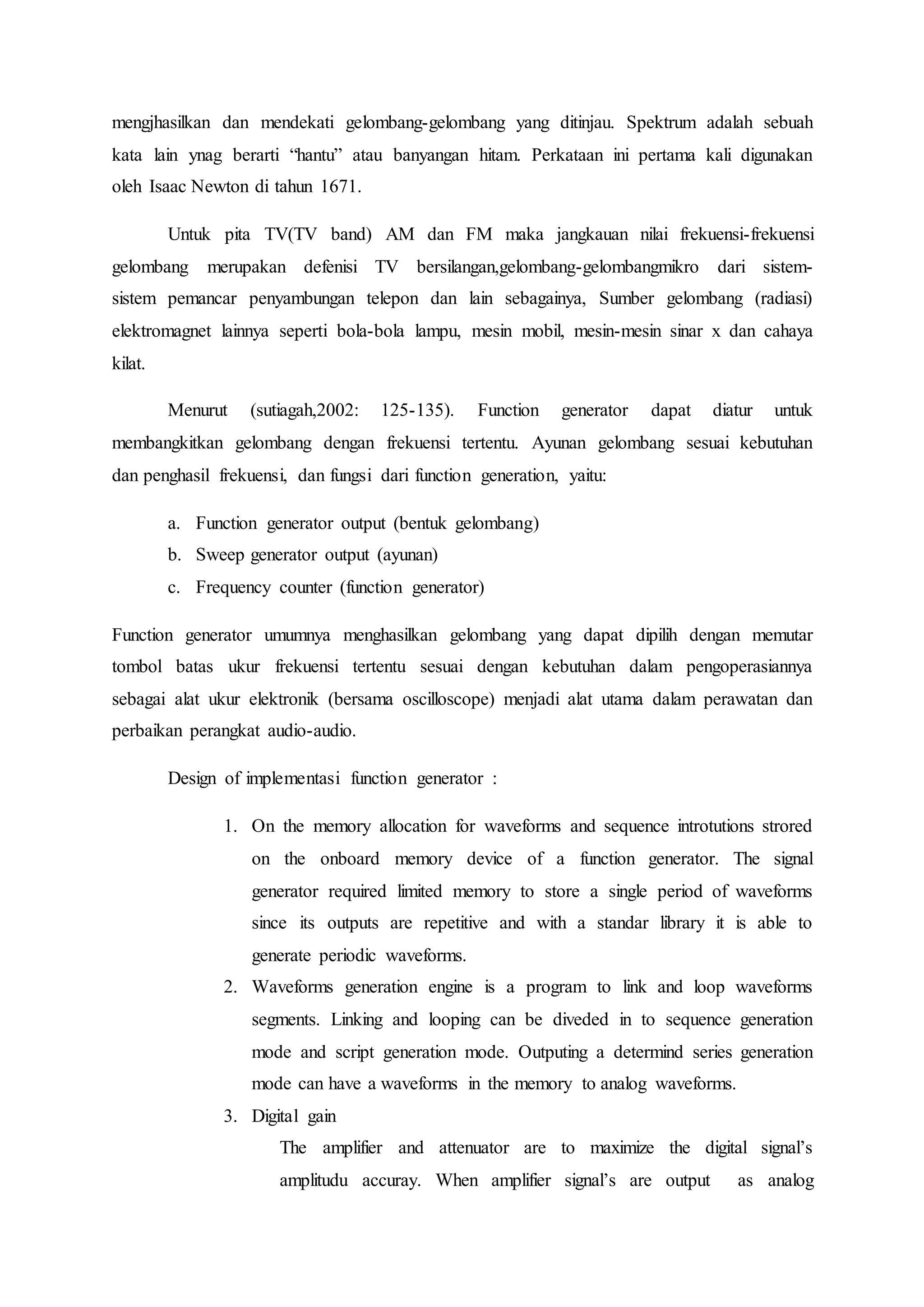 mengjhasilkan dan mendekati gelombang-gelombang yang ditinjau. Spektrum adalah sebuah
kata lain ynag berarti “hantu” atau banyangan hitam. Perkataan ini pertama kali digunakan
oleh Isaac Newton di tahun 1671.
Untuk pita TV(TV band) AM dan FM maka jangkauan nilai frekuensi-frekuensi
gelombang merupakan defenisi TV bersilangan,gelombang-gelombangmikro dari sistem-
sistem pemancar penyambungan telepon dan lain sebagainya, Sumber gelombang (radiasi)
elektromagnet lainnya seperti bola-bola lampu, mesin mobil, mesin-mesin sinar x dan cahaya
kilat.
Menurut (sutiagah,2002: 125-135). Function generator dapat diatur untuk
membangkitkan gelombang dengan frekuensi tertentu. Ayunan gelombang sesuai kebutuhan
dan penghasil frekuensi, dan fungsi dari function generation, yaitu:
a. Function generator output (bentuk gelombang)
b. Sweep generator output (ayunan)
c. Frequency counter (function generator)
Function generator umumnya menghasilkan gelombang yang dapat dipilih dengan memutar
tombol batas ukur frekuensi tertentu sesuai dengan kebutuhan dalam pengoperasiannya
sebagai alat ukur elektronik (bersama oscilloscope) menjadi alat utama dalam perawatan dan
perbaikan perangkat audio-audio.
Design of implementasi function generator :
1. On the memory allocation for waveforms and sequence introtutions strored
on the onboard memory device of a function generator. The signal
generator required limited memory to store a single period of waveforms
since its outputs are repetitive and with a standar library it is able to
generate periodic waveforms.
2. Waveforms generation engine is a program to link and loop waveforms
segments. Linking and looping can be diveded in to sequence generation
mode and script generation mode. Outputing a determind series generation
mode can have a waveforms in the memory to analog waveforms.
3. Digital gain
The amplifier and attenuator are to maximize the digital signal’s
amplitudu accuray. When amplifier signal’s are output as analog
 