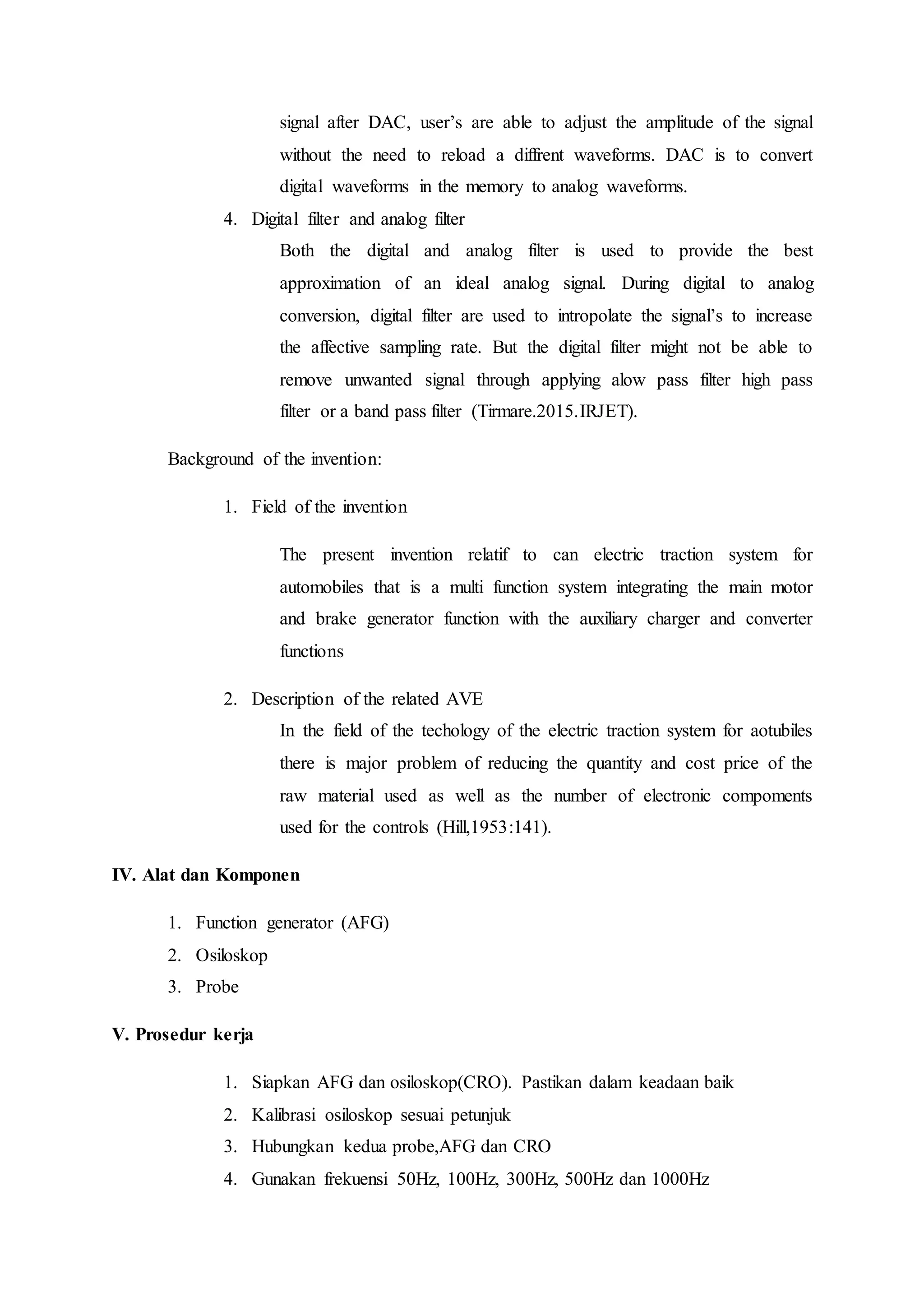 signal after DAC, user’s are able to adjust the amplitude of the signal
without the need to reload a diffrent waveforms. DAC is to convert
digital waveforms in the memory to analog waveforms.
4. Digital filter and analog filter
Both the digital and analog filter is used to provide the best
approximation of an ideal analog signal. During digital to analog
conversion, digital filter are used to intropolate the signal’s to increase
the affective sampling rate. But the digital filter might not be able to
remove unwanted signal through applying alow pass filter high pass
filter or a band pass filter (Tirmare.2015.IRJET).
Background of the invention:
1. Field of the invention
The present invention relatif to can electric traction system for
automobiles that is a multi function system integrating the main motor
and brake generator function with the auxiliary charger and converter
functions
2. Description of the related AVE
In the field of the techology of the electric traction system for aotubiles
there is major problem of reducing the quantity and cost price of the
raw material used as well as the number of electronic compoments
used for the controls (Hill,1953:141).
IV. Alat dan Komponen
1. Function generator (AFG)
2. Osiloskop
3. Probe
V. Prosedur kerja
1. Siapkan AFG dan osiloskop(CRO). Pastikan dalam keadaan baik
2. Kalibrasi osiloskop sesuai petunjuk
3. Hubungkan kedua probe,AFG dan CRO
4. Gunakan frekuensi 50Hz, 100Hz, 300Hz, 500Hz dan 1000Hz
 