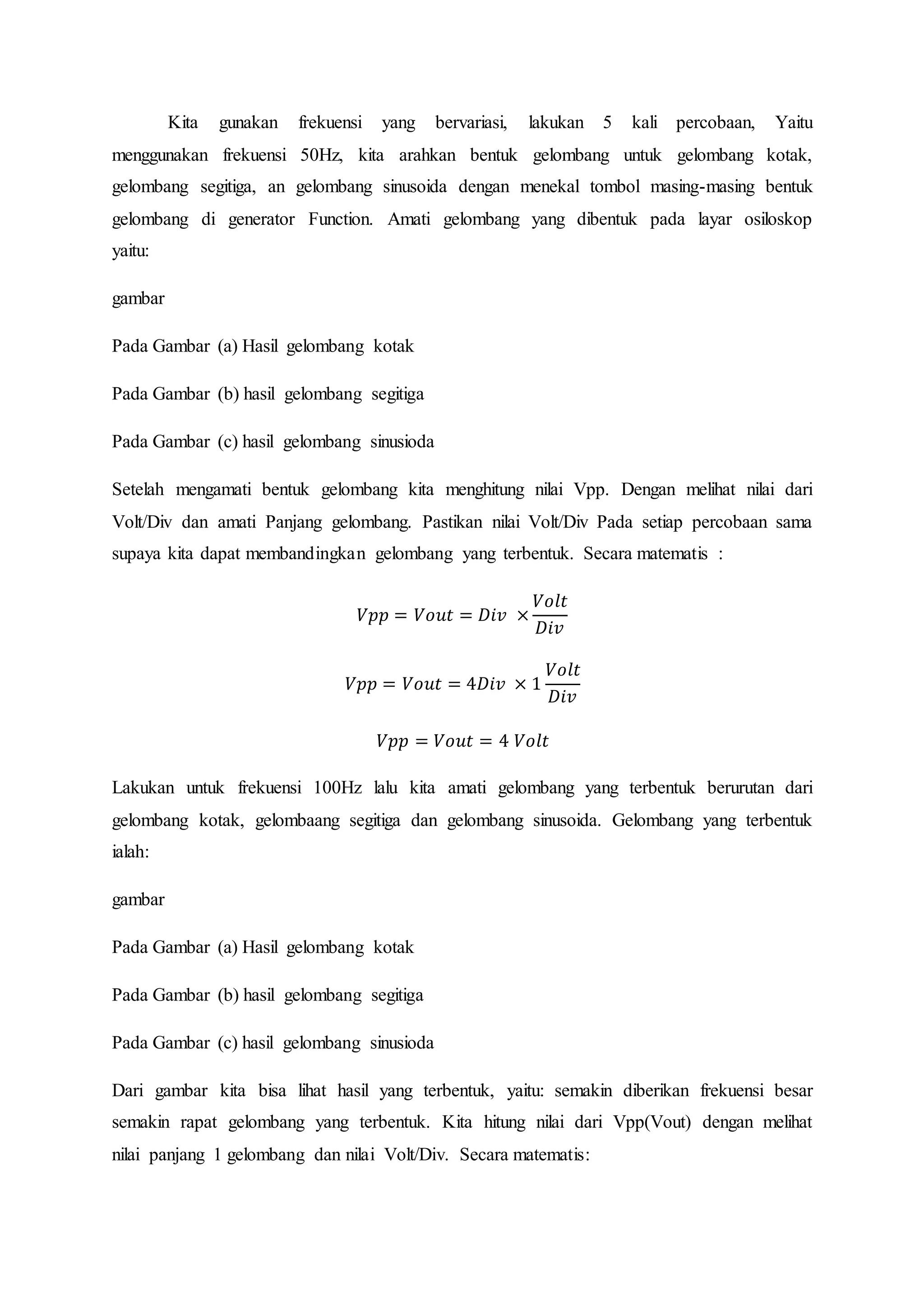 Kita gunakan frekuensi yang bervariasi, lakukan 5 kali percobaan, Yaitu
menggunakan frekuensi 50Hz, kita arahkan bentuk gelombang untuk gelombang kotak,
gelombang segitiga, an gelombang sinusoida dengan menekal tombol masing-masing bentuk
gelombang di generator Function. Amati gelombang yang dibentuk pada layar osiloskop
yaitu:
gambar
Pada Gambar (a) Hasil gelombang kotak
Pada Gambar (b) hasil gelombang segitiga
Pada Gambar (c) hasil gelombang sinusioda
Setelah mengamati bentuk gelombang kita menghitung nilai Vpp. Dengan melihat nilai dari
Volt/Div dan amati Panjang gelombang. Pastikan nilai Volt/Div Pada setiap percobaan sama
supaya kita dapat membandingkan gelombang yang terbentuk. Secara matematis :
𝑉𝑝𝑝 = 𝑉𝑜𝑢𝑡 = 𝐷𝑖𝑣 ×
𝑉𝑜𝑙𝑡
𝐷𝑖𝑣
𝑉𝑝𝑝 = 𝑉𝑜𝑢𝑡 = 4𝐷𝑖𝑣 × 1
𝑉𝑜𝑙𝑡
𝐷𝑖𝑣
𝑉𝑝𝑝 = 𝑉𝑜𝑢𝑡 = 4 𝑉𝑜𝑙𝑡
Lakukan untuk frekuensi 100Hz lalu kita amati gelombang yang terbentuk berurutan dari
gelombang kotak, gelombaang segitiga dan gelombang sinusoida. Gelombang yang terbentuk
ialah:
gambar
Pada Gambar (a) Hasil gelombang kotak
Pada Gambar (b) hasil gelombang segitiga
Pada Gambar (c) hasil gelombang sinusioda
Dari gambar kita bisa lihat hasil yang terbentuk, yaitu: semakin diberikan frekuensi besar
semakin rapat gelombang yang terbentuk. Kita hitung nilai dari Vpp(Vout) dengan melihat
nilai panjang 1 gelombang dan nilai Volt/Div. Secara matematis:
 