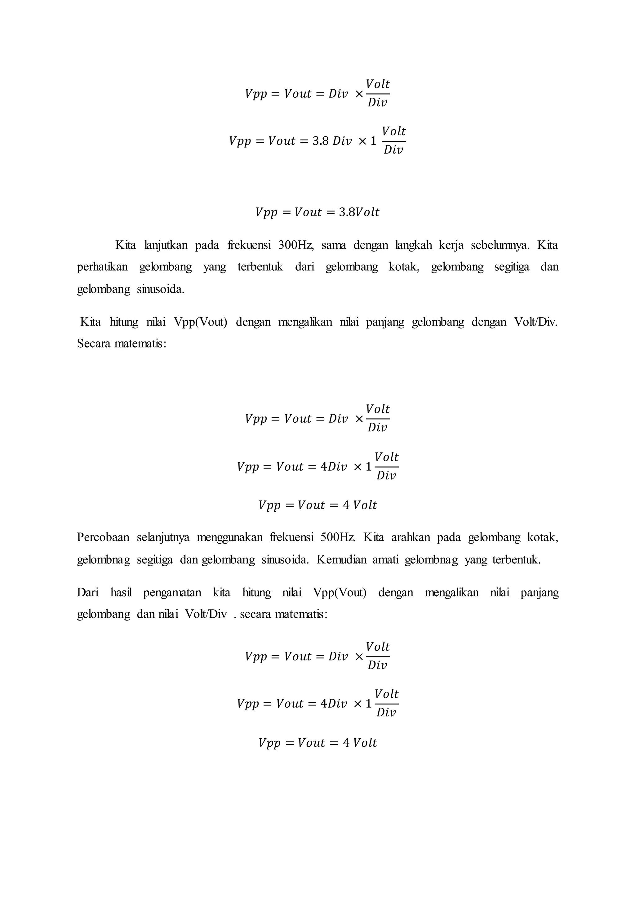 𝑉𝑝𝑝 = 𝑉𝑜𝑢𝑡 = 𝐷𝑖𝑣 ×
𝑉𝑜𝑙𝑡
𝐷𝑖𝑣
𝑉𝑝𝑝 = 𝑉𝑜𝑢𝑡 = 3.8 𝐷𝑖𝑣 × 1
𝑉𝑜𝑙𝑡
𝐷𝑖𝑣
𝑉𝑝𝑝 = 𝑉𝑜𝑢𝑡 = 3.8𝑉𝑜𝑙𝑡
Kita lanjutkan pada frekuensi 300Hz, sama dengan langkah kerja sebelumnya. Kita
perhatikan gelombang yang terbentuk dari gelombang kotak, gelombang segitiga dan
gelombang sinusoida.
Kita hitung nilai Vpp(Vout) dengan mengalikan nilai panjang gelombang dengan Volt/Div.
Secara matematis:
𝑉𝑝𝑝 = 𝑉𝑜𝑢𝑡 = 𝐷𝑖𝑣 ×
𝑉𝑜𝑙𝑡
𝐷𝑖𝑣
𝑉𝑝𝑝 = 𝑉𝑜𝑢𝑡 = 4𝐷𝑖𝑣 × 1
𝑉𝑜𝑙𝑡
𝐷𝑖𝑣
𝑉𝑝𝑝 = 𝑉𝑜𝑢𝑡 = 4 𝑉𝑜𝑙𝑡
Percobaan selanjutnya menggunakan frekuensi 500Hz. Kita arahkan pada gelombang kotak,
gelombnag segitiga dan gelombang sinusoida. Kemudian amati gelombnag yang terbentuk.
Dari hasil pengamatan kita hitung nilai Vpp(Vout) dengan mengalikan nilai panjang
gelombang dan nilai Volt/Div . secara matematis:
𝑉𝑝𝑝 = 𝑉𝑜𝑢𝑡 = 𝐷𝑖𝑣 ×
𝑉𝑜𝑙𝑡
𝐷𝑖𝑣
𝑉𝑝𝑝 = 𝑉𝑜𝑢𝑡 = 4𝐷𝑖𝑣 × 1
𝑉𝑜𝑙𝑡
𝐷𝑖𝑣
𝑉𝑝𝑝 = 𝑉𝑜𝑢𝑡 = 4 𝑉𝑜𝑙𝑡
 