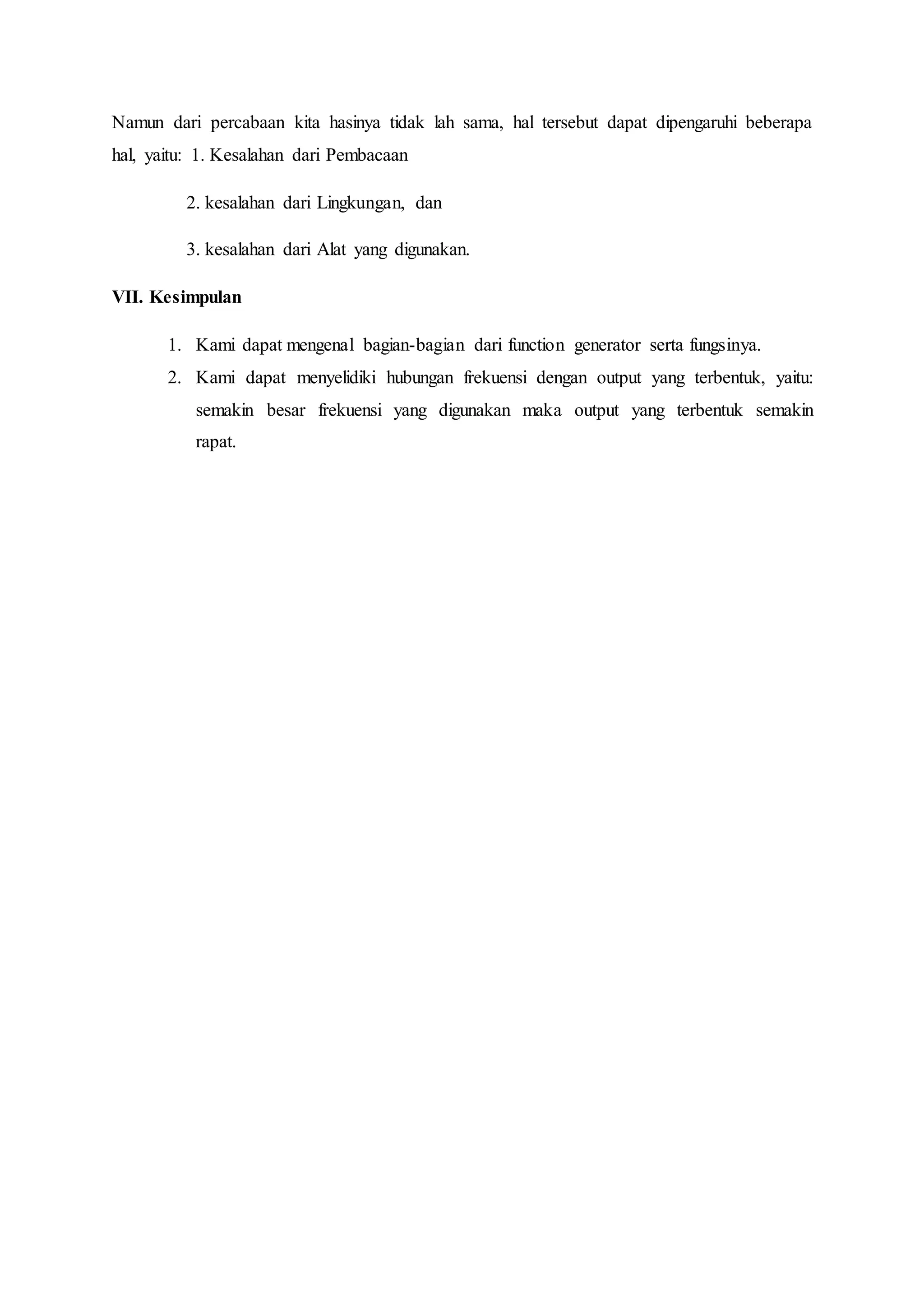 Namun dari percabaan kita hasinya tidak lah sama, hal tersebut dapat dipengaruhi beberapa
hal, yaitu: 1. Kesalahan dari Pembacaan
2. kesalahan dari Lingkungan, dan
3. kesalahan dari Alat yang digunakan.
VII. Kesimpulan
1. Kami dapat mengenal bagian-bagian dari function generator serta fungsinya.
2. Kami dapat menyelidiki hubungan frekuensi dengan output yang terbentuk, yaitu:
semakin besar frekuensi yang digunakan maka output yang terbentuk semakin
rapat.
 