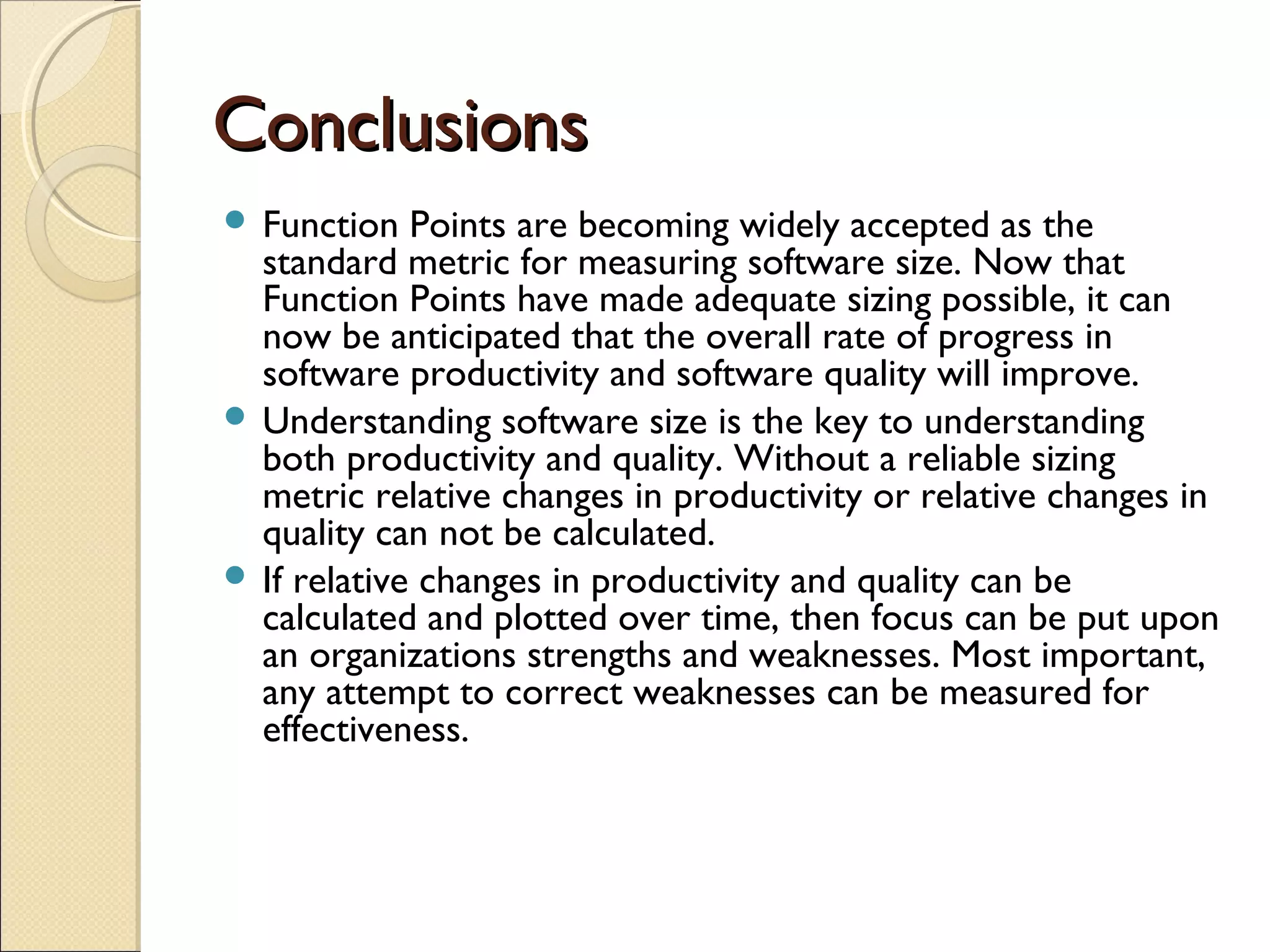 Conclusions
 Function

Points are becoming widely accepted as the
standard metric for measuring software size. Now that
Function Points have made adequate sizing possible, it can
now be anticipated that the overall rate of progress in
software productivity and software quality will improve.
 Understanding software size is the key to understanding
both productivity and quality. Without a reliable sizing
metric relative changes in productivity or relative changes in
quality can not be calculated.
 If relative changes in productivity and quality can be
calculated and plotted over time, then focus can be put upon
an organizations strengths and weaknesses. Most important,
any attempt to correct weaknesses can be measured for
effectiveness.

 