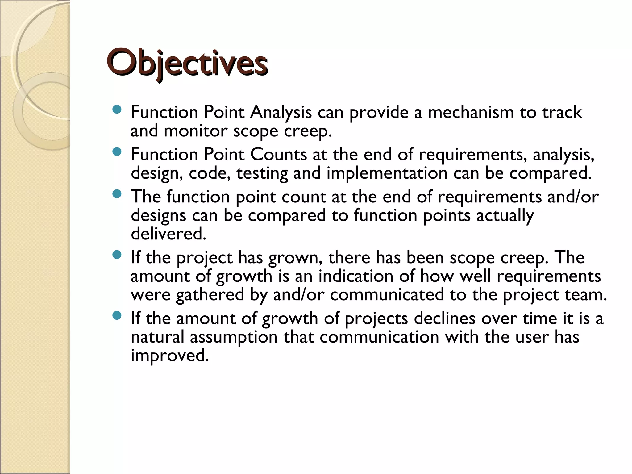 Objectives
 Function

Point Analysis can provide a mechanism to track
and monitor scope creep.
 Function Point Counts at the end of requirements, analysis,
design, code, testing and implementation can be compared.
 The function point count at the end of requirements and/or
designs can be compared to function points actually
delivered.
 If the project has grown, there has been scope creep. The
amount of growth is an indication of how well requirements
were gathered by and/or communicated to the project team.
 If the amount of growth of projects declines over time it is a
natural assumption that communication with the user has
improved.

 
