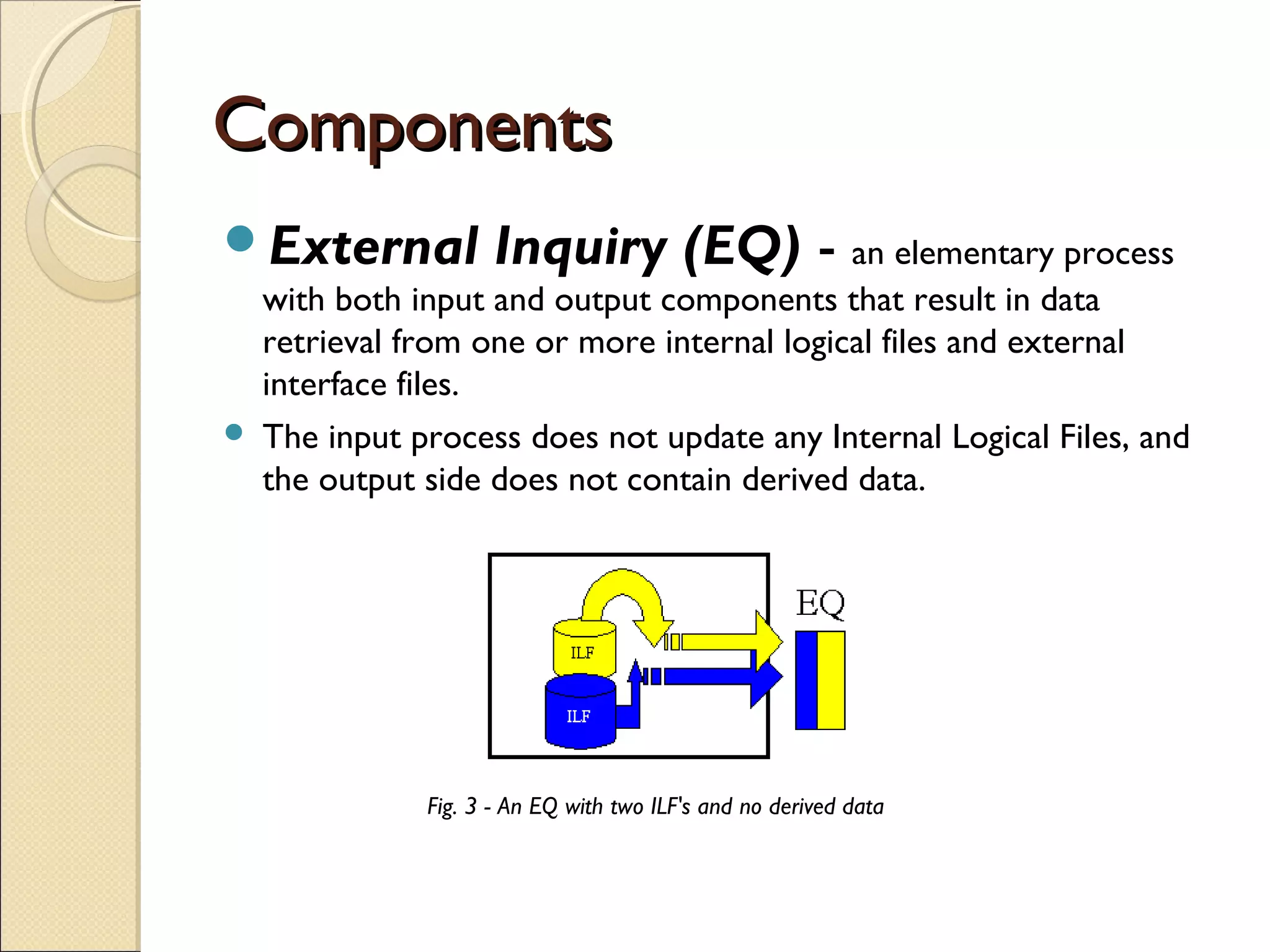 Components
External



Inquiry (EQ) - an elementary process

with both input and output components that result in data
retrieval from one or more internal logical files and external
interface files.  
The input process does not update any Internal Logical Files, and
the output side does not contain derived data.

Fig. 3 - An EQ with two ILF's and no derived data

 