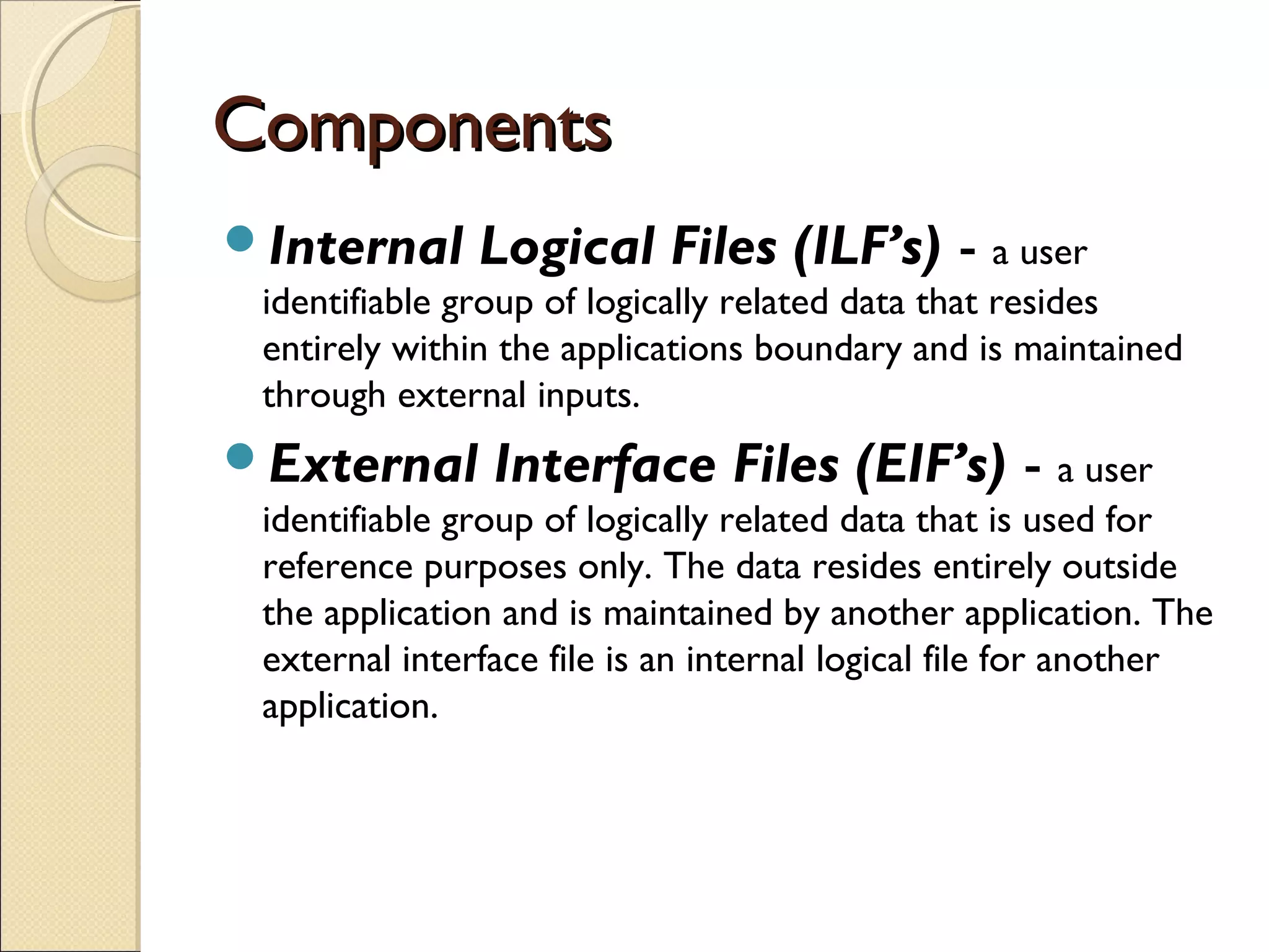 Components
Internal

Logical Files (ILF’s) - a user

identifiable group of logically related data that resides
entirely within the applications boundary and is maintained
through external inputs.

External

Interface Files (EIF’s) - a user

identifiable group of logically related data that is used for
reference purposes only. The data resides entirely outside
the application and is maintained by another application. The
external interface file is an internal logical file for another
application.

 