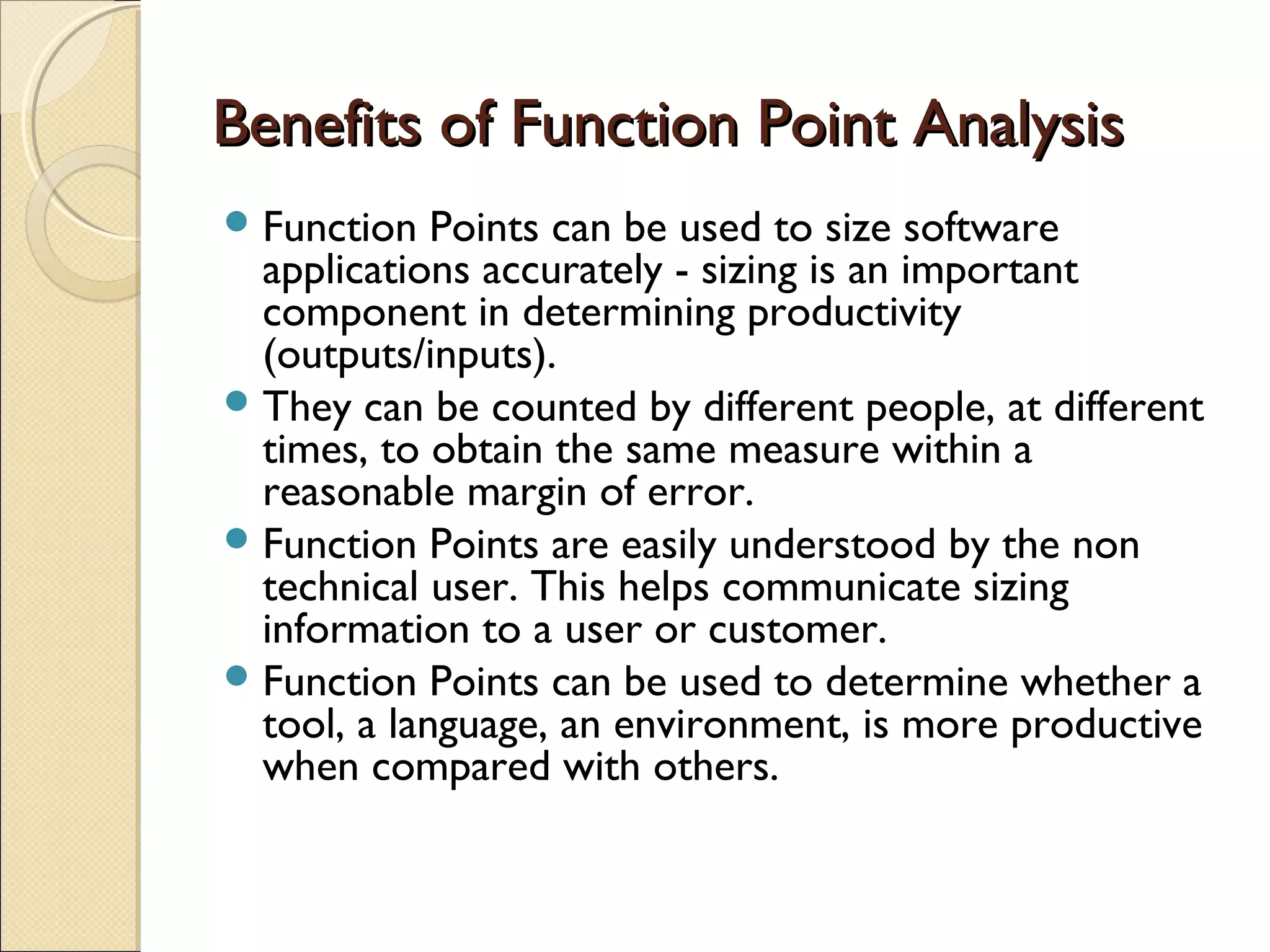 Benefits of Function Point Analysis
 Function

Points can be used to size software
applications accurately - sizing is an important
component in determining productivity
(outputs/inputs).
 They can be counted by different people, at different
times, to obtain the same measure within a
reasonable margin of error.
 Function Points are easily understood by the non
technical user. This helps communicate sizing
information to a user or customer.
 Function Points can be used to determine whether a
tool, a language, an environment, is more productive
when compared with others.

 
