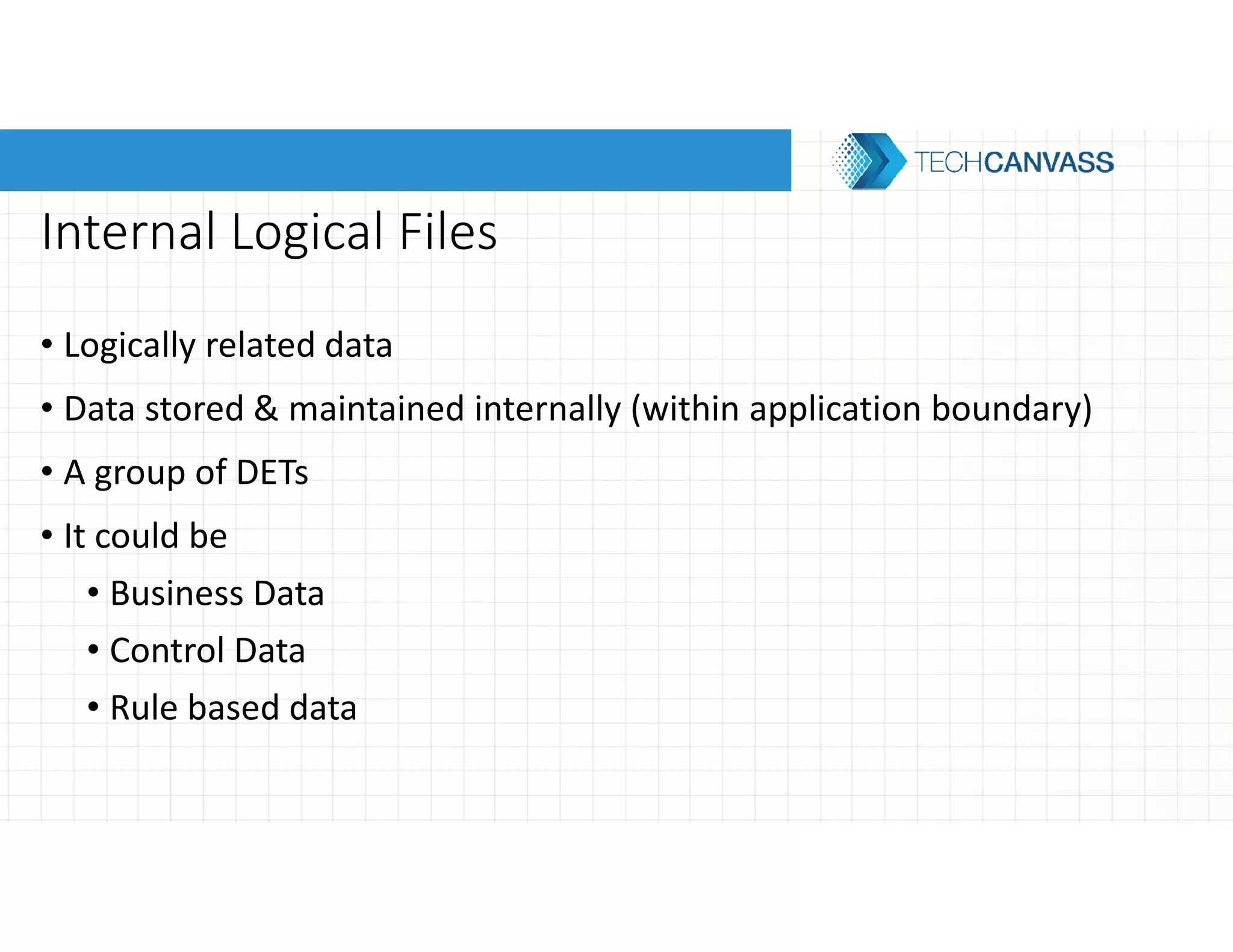 Internal Logical Files
• Logically related data
• Data stored & maintained internally (within application boundary)
• A group of DETs
• It could be
• Business Data
• Control Data
• Rule based data
 