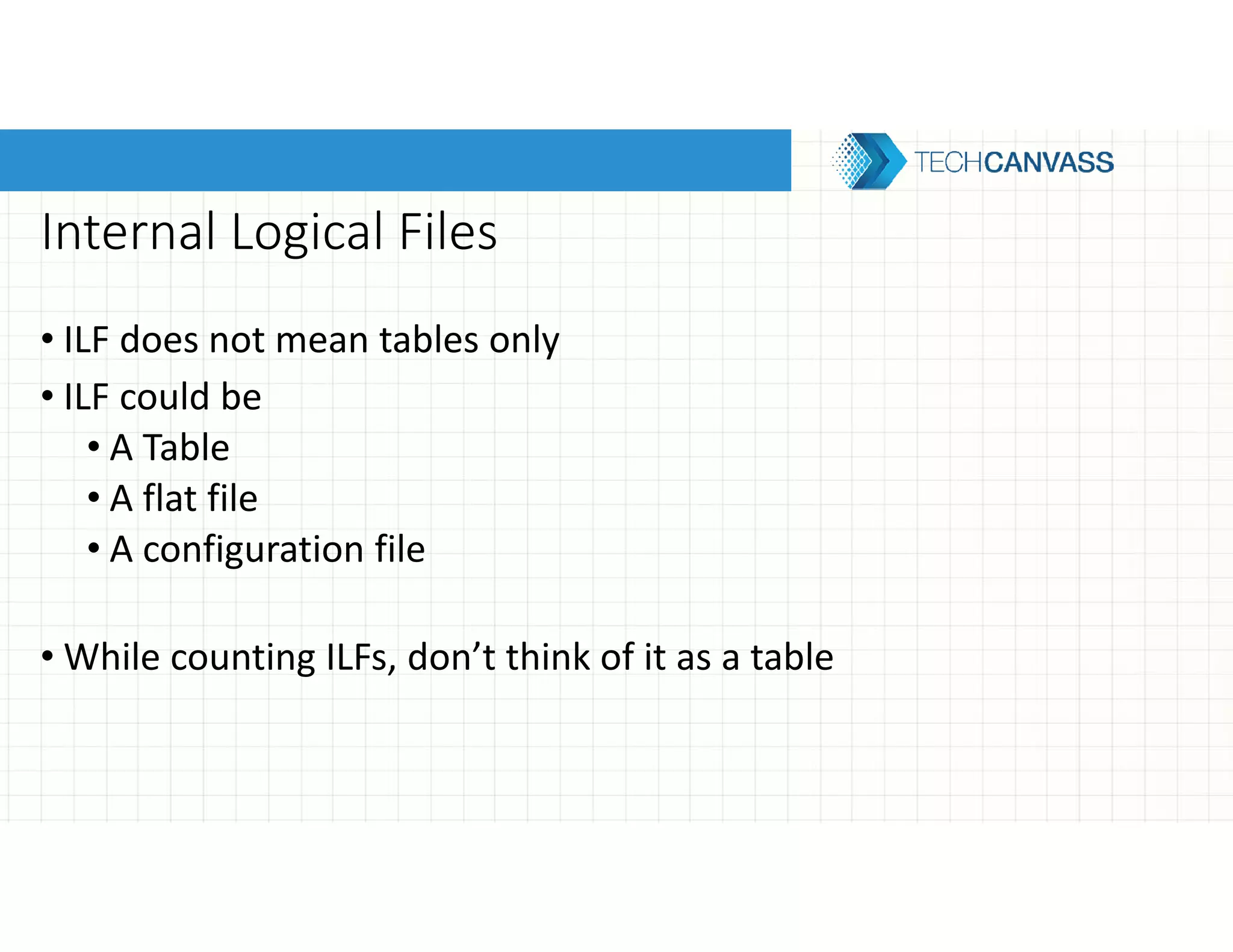 Internal Logical Files
• ILF does not mean tables only
• ILF could be
• A Table
• A flat file
• A configuration file
• While counting ILFs, don’t think of it as a table
 