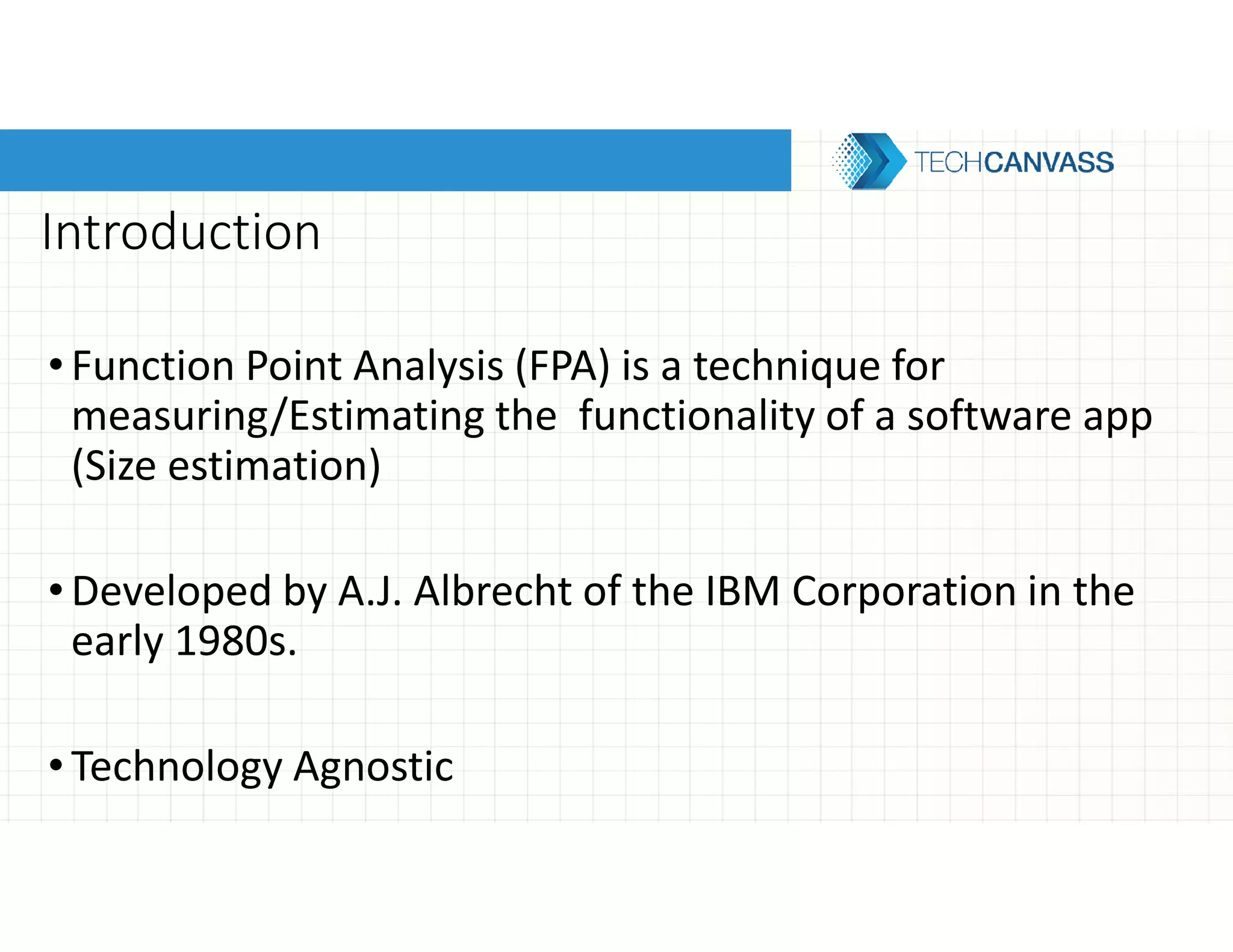 Introduction
• Function Point Analysis (FPA) is a technique for
measuring/Estimating the functionality of a software app
(Size estimation)
•Developed by A.J. Albrecht of the IBM Corporation in the
early 1980s.
•Technology Agnostic
 