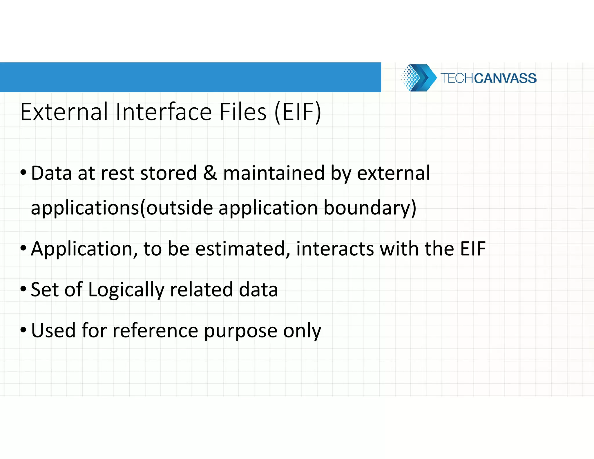 External Interface Files (EIF)
•Data at rest stored & maintained by external
applications(outside application boundary)
•Application, to be estimated, interacts with the EIF
•Set of Logically related data
•Used for reference purpose only
 