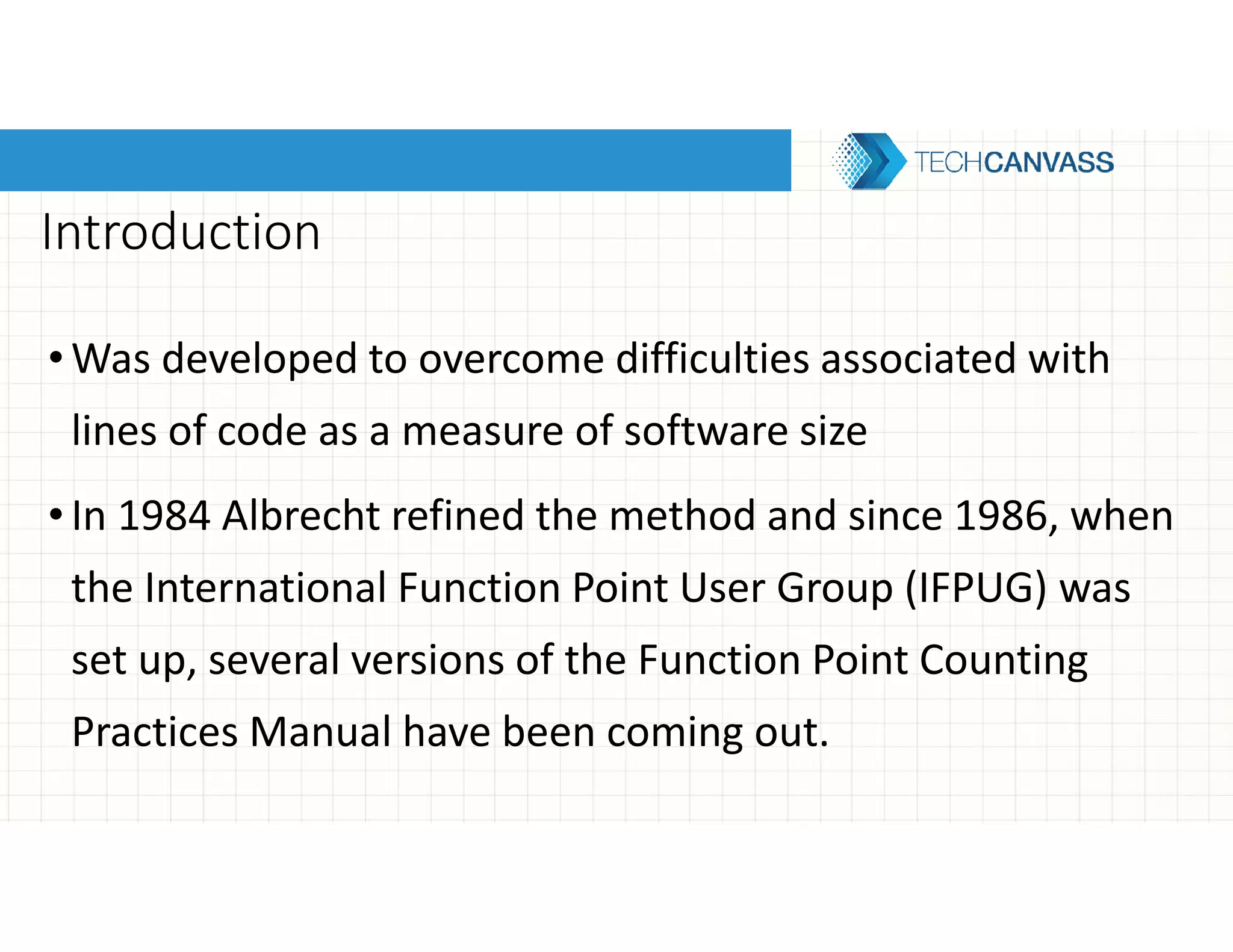 Introduction
• Was developed to overcome difficulties associated with
lines of code as a measure of software size
• In 1984 Albrecht refined the method and since 1986, when
the International Function Point User Group (IFPUG) was
set up, several versions of the Function Point Counting
Practices Manual have been coming out.
 