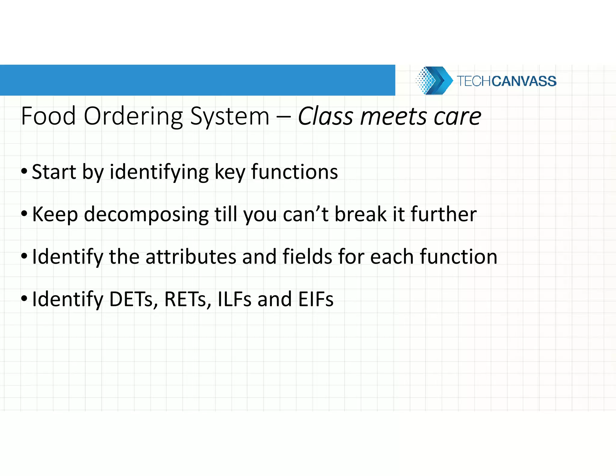 Food Ordering System – Class meets careClass meets careClass meets careClass meets care
•Start by identifying key functions
•Keep decomposing till you can’t break it further
•Identify the attributes and fields for each function
•Identify DETs, RETs, ILFs and EIFs
 