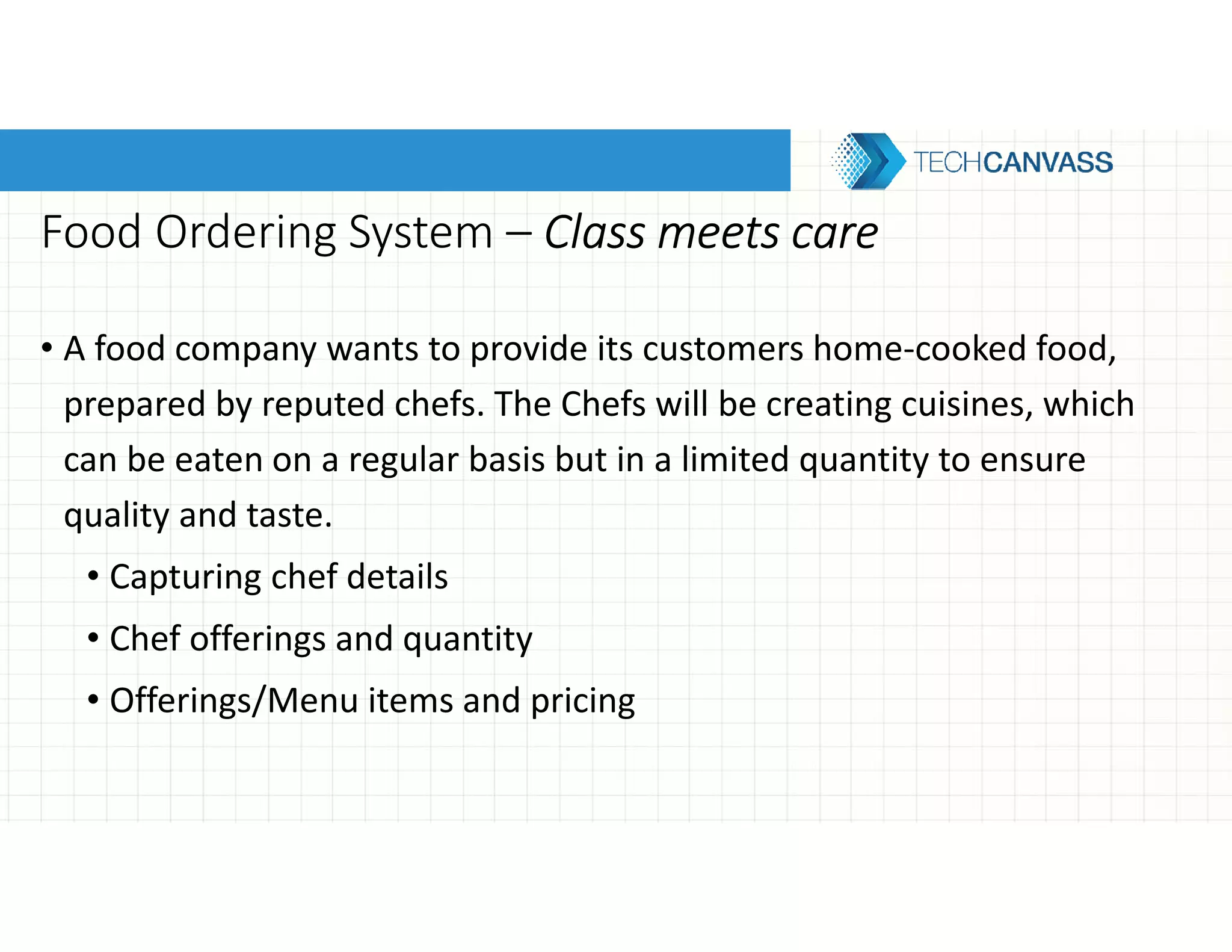 Food Ordering System – Class meets careClass meets careClass meets careClass meets care
• A food company wants to provide its customers home-cooked food,
prepared by reputed chefs. The Chefs will be creating cuisines, which
can be eaten on a regular basis but in a limited quantity to ensure
quality and taste.
• Capturing chef details
• Chef offerings and quantity
• Offerings/Menu items and pricing
 