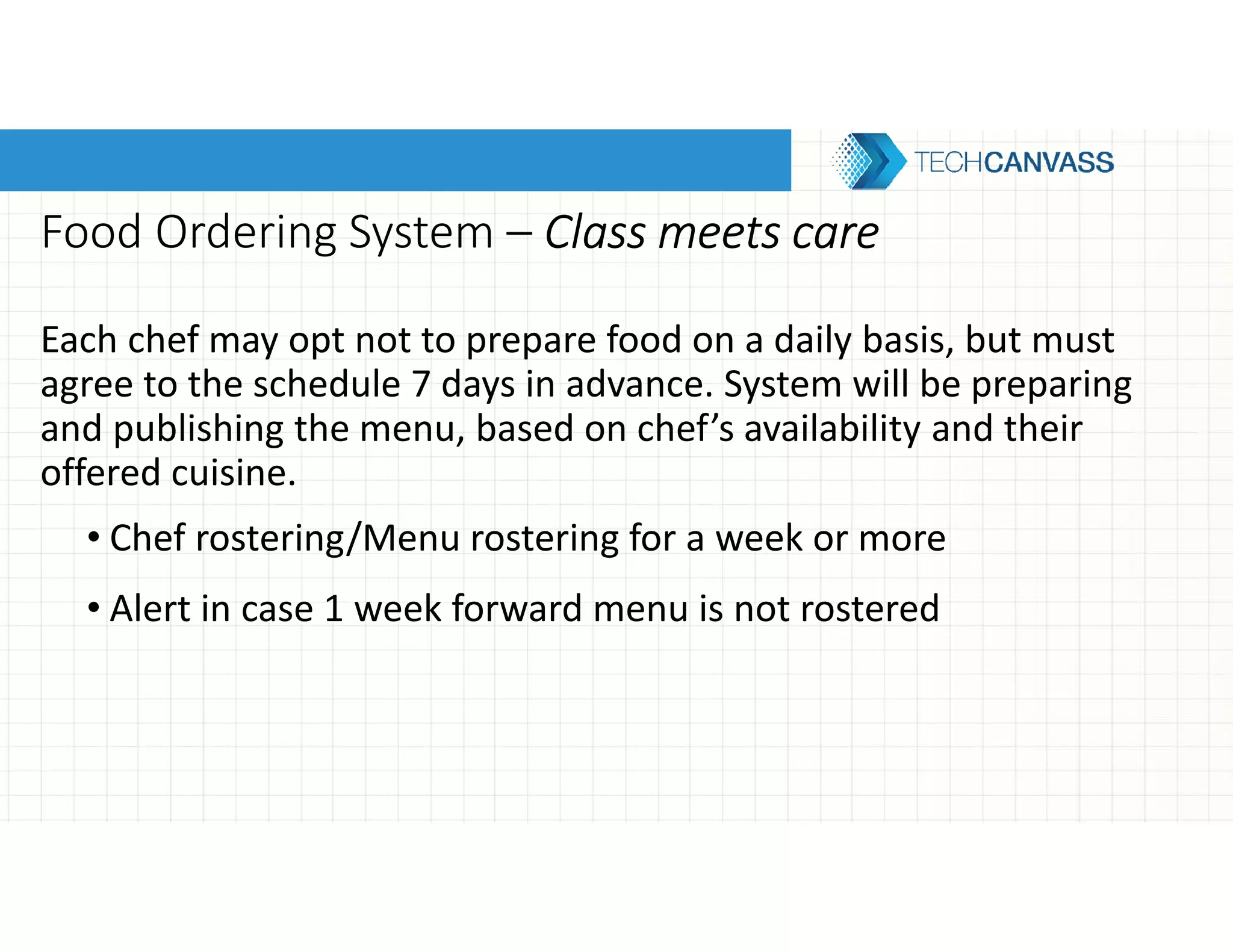 Food Ordering System – Class meets careClass meets careClass meets careClass meets care
Each chef may opt not to prepare food on a daily basis, but must
agree to the schedule 7 days in advance. System will be preparing
and publishing the menu, based on chef’s availability and their
offered cuisine.
• Chef rostering/Menu rostering for a week or more
• Alert in case 1 week forward menu is not rostered
 