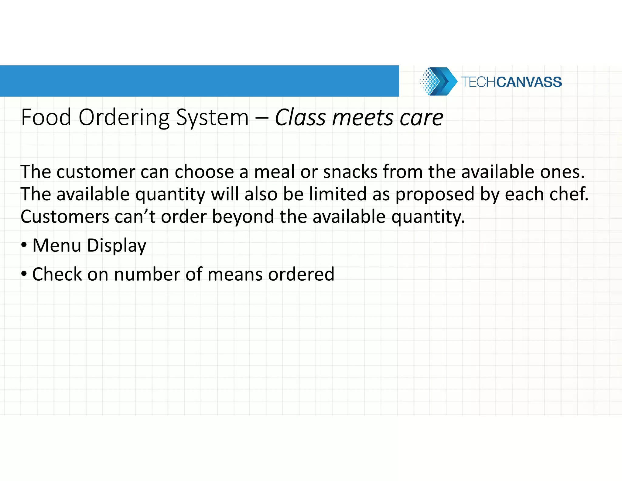 Food Ordering System – Class meets careClass meets careClass meets careClass meets care
The customer can choose a meal or snacks from the available ones.
The available quantity will also be limited as proposed by each chef.
Customers can’t order beyond the available quantity.
• Menu Display
• Check on number of means ordered
 