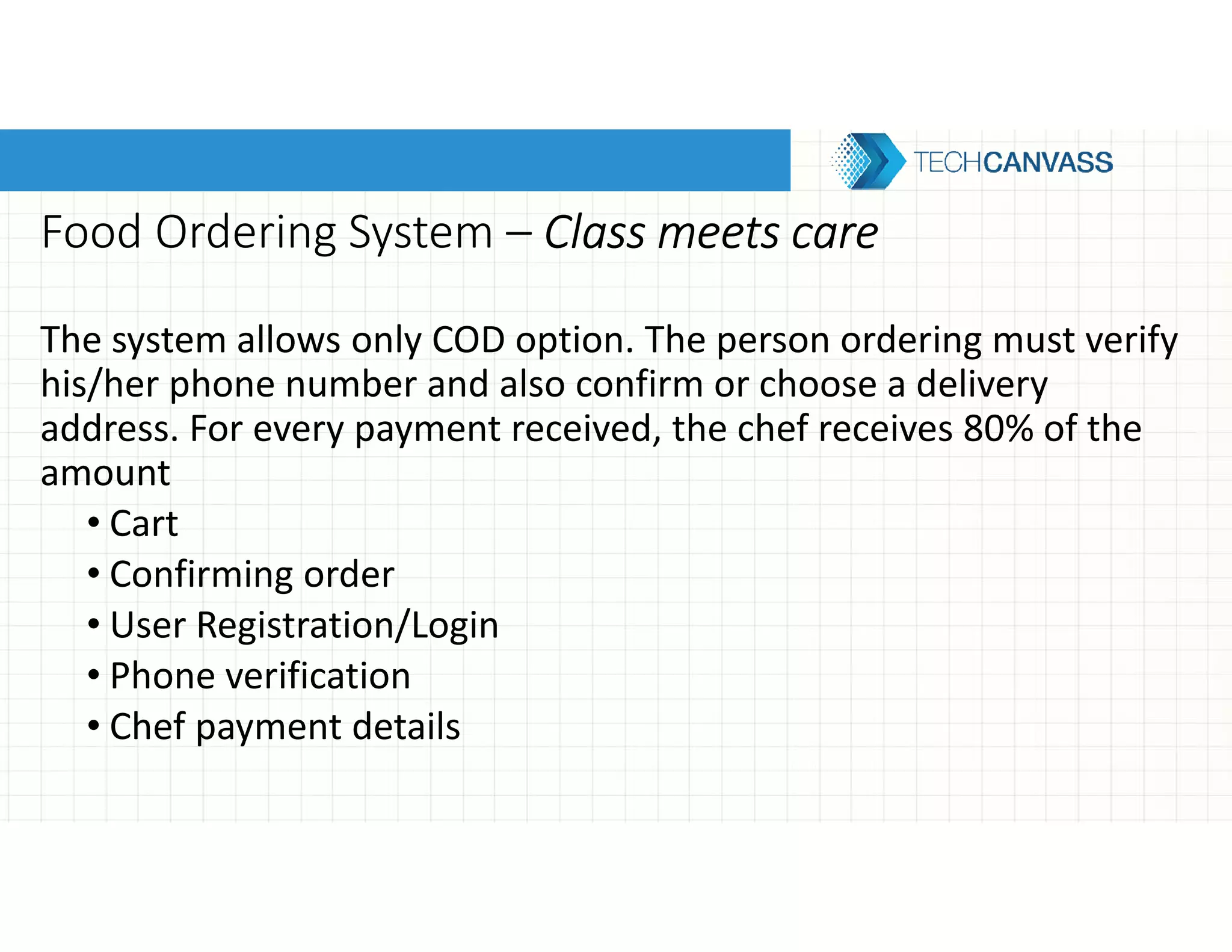 Food Ordering System – Class meets careClass meets careClass meets careClass meets care
The system allows only COD option. The person ordering must verify
his/her phone number and also confirm or choose a delivery
address. For every payment received, the chef receives 80% of the
amount
• Cart
• Confirming order
• User Registration/Login
• Phone verification
• Chef payment details
 