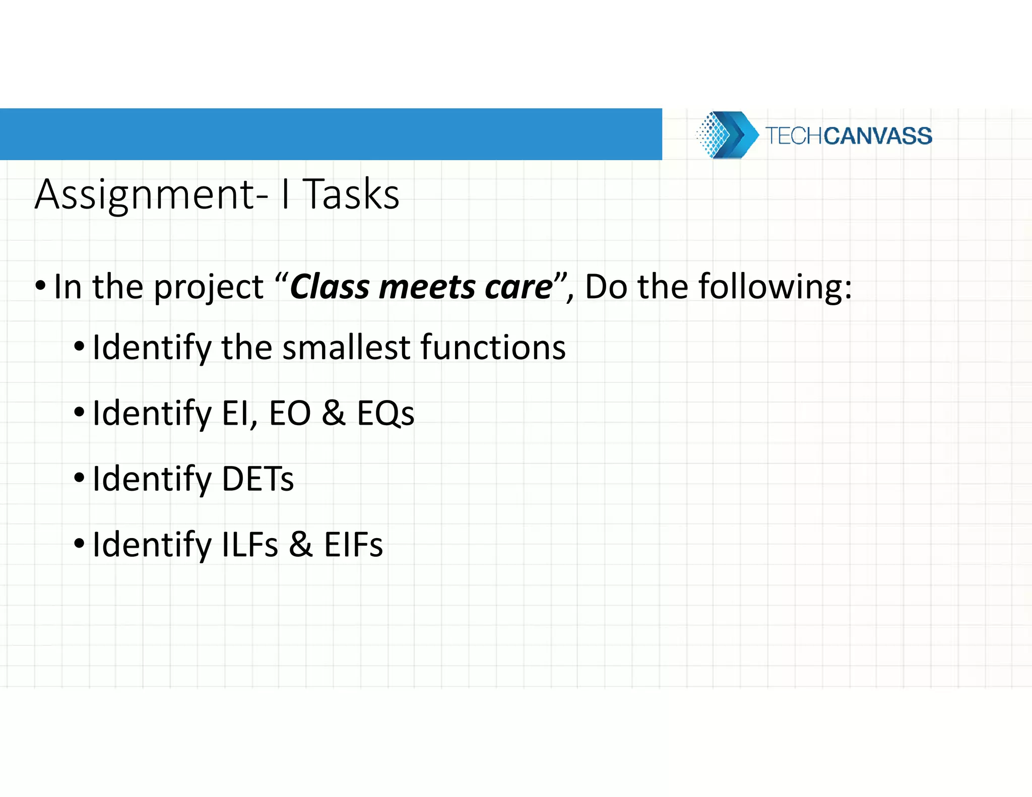 Assignment- I Tasks
•In the project “Class meets care”, Do the following:
•Identify the smallest functions
•Identify EI, EO & EQs
•Identify DETs
•Identify ILFs & EIFs
 