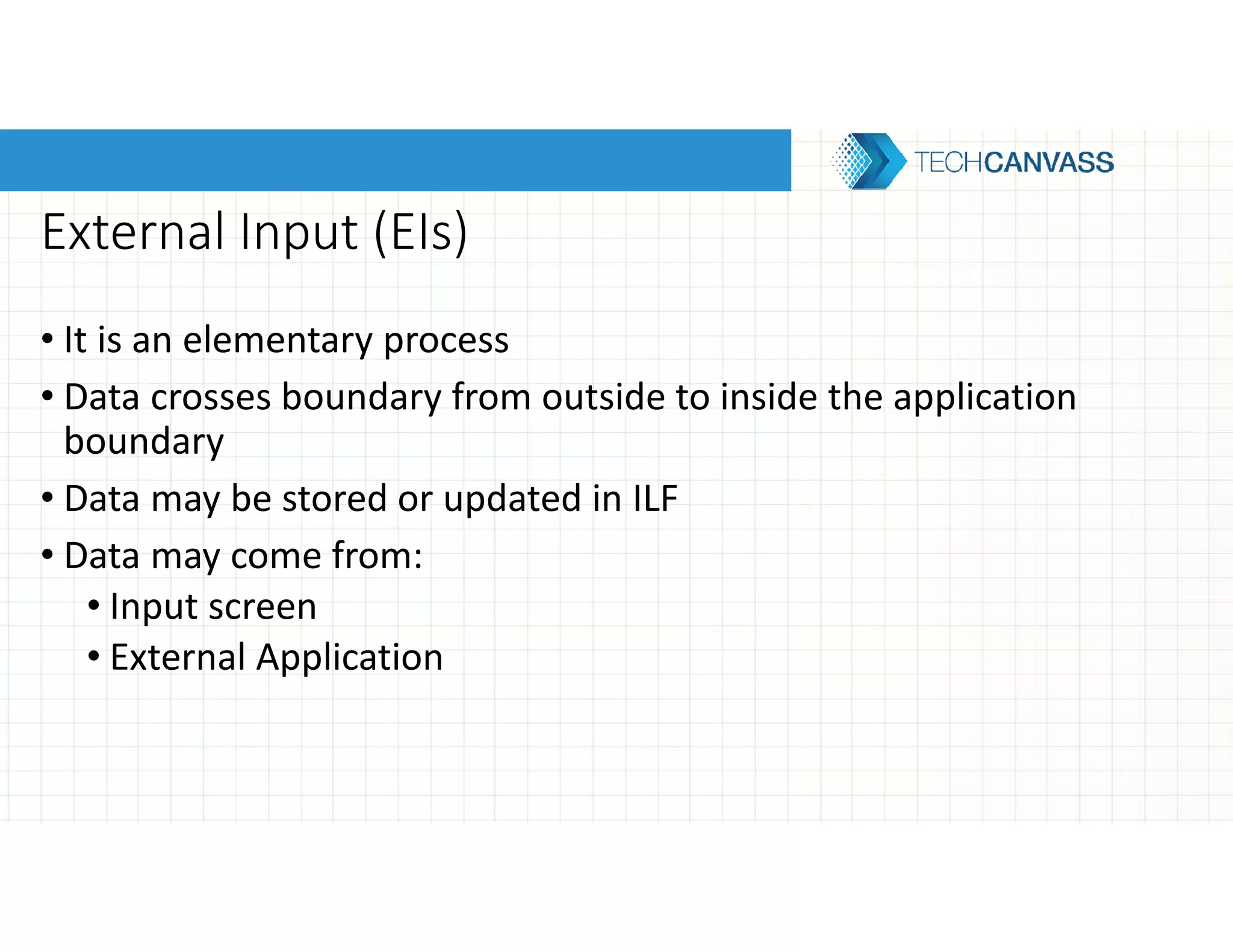 External Input (EIs)
• It is an elementary process
• Data crosses boundary from outside to inside the application
boundary
• Data may be stored or updated in ILF
• Data may come from:
• Input screen
• External Application
 