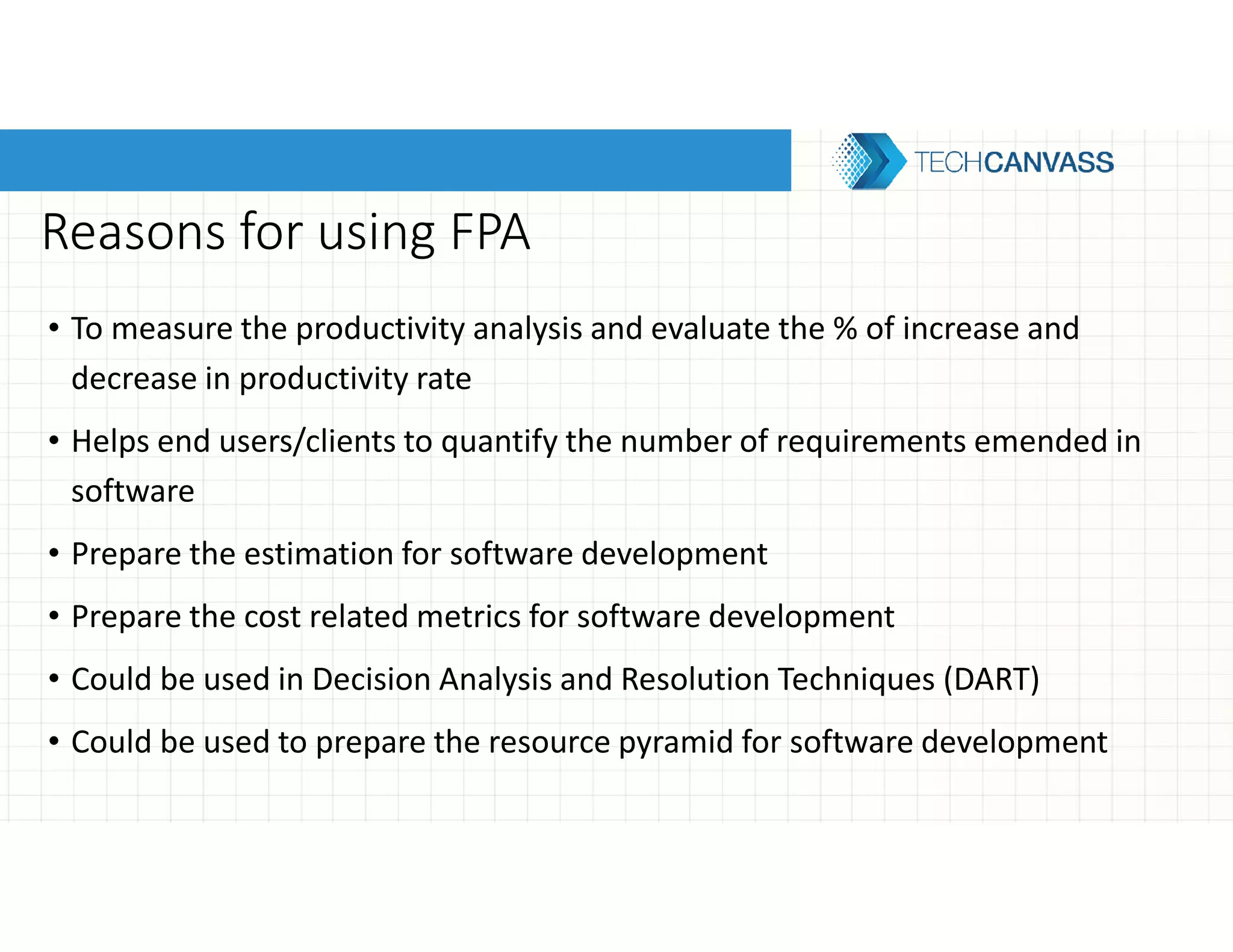 Reasons for using FPA
• To measure the productivity analysis and evaluate the % of increase and
decrease in productivity rate
• Helps end users/clients to quantify the number of requirements emended in
software
• Prepare the estimation for software development
• Prepare the cost related metrics for software development
• Could be used in Decision Analysis and Resolution Techniques (DART)
• Could be used to prepare the resource pyramid for software development
 