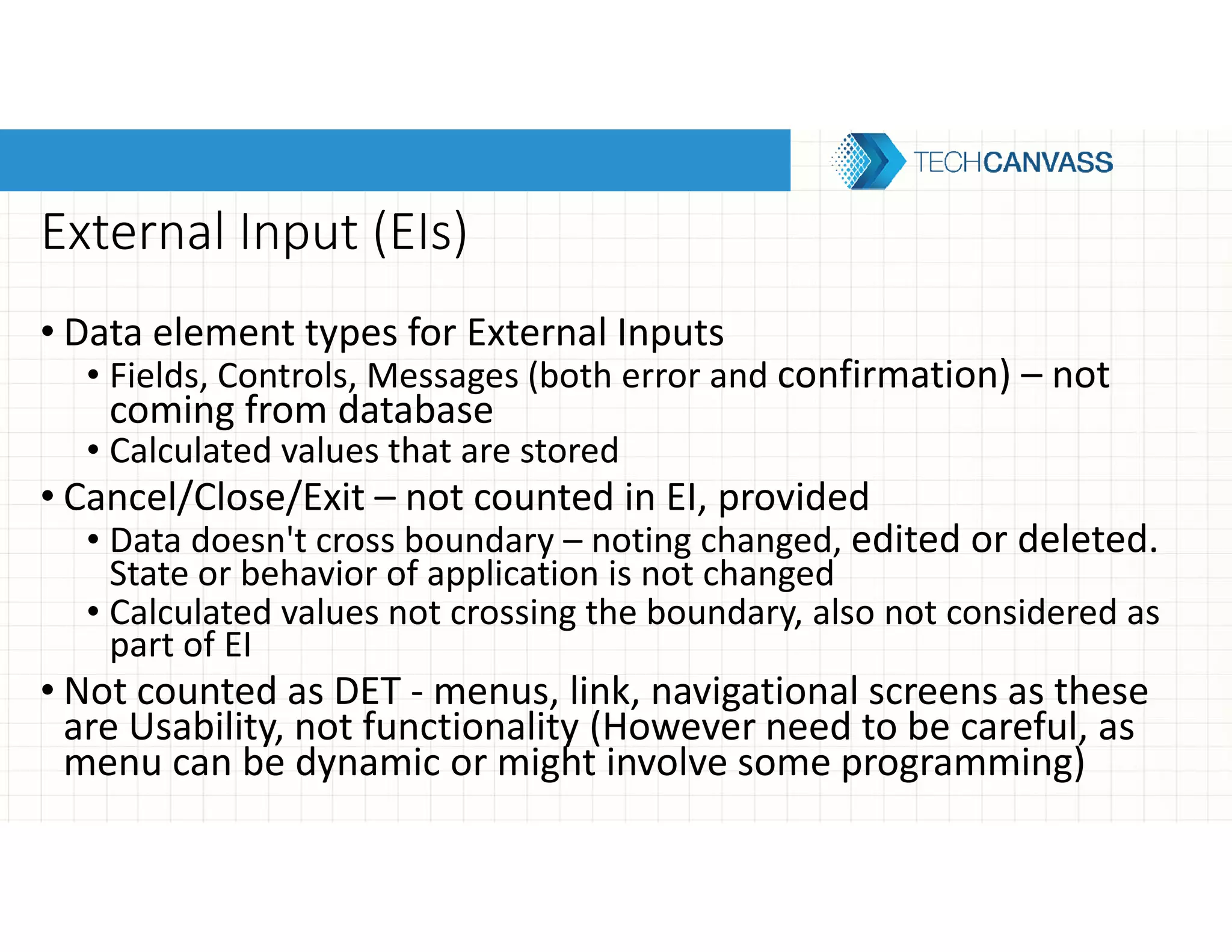 External Input (EIs)
• Data element types for External Inputs
• Fields, Controls, Messages (both error and confirmation) – not
coming from database
• Calculated values that are stored
• Cancel/Close/Exit – not counted in EI, provided
• Data doesn't cross boundary – noting changed, edited or deleted.
State or behavior of application is not changed
• Calculated values not crossing the boundary, also not considered as
part of EI
• Not counted as DET - menus, link, navigational screens as these
are Usability, not functionality (However need to be careful, as
menu can be dynamic or might involve some programming)
 