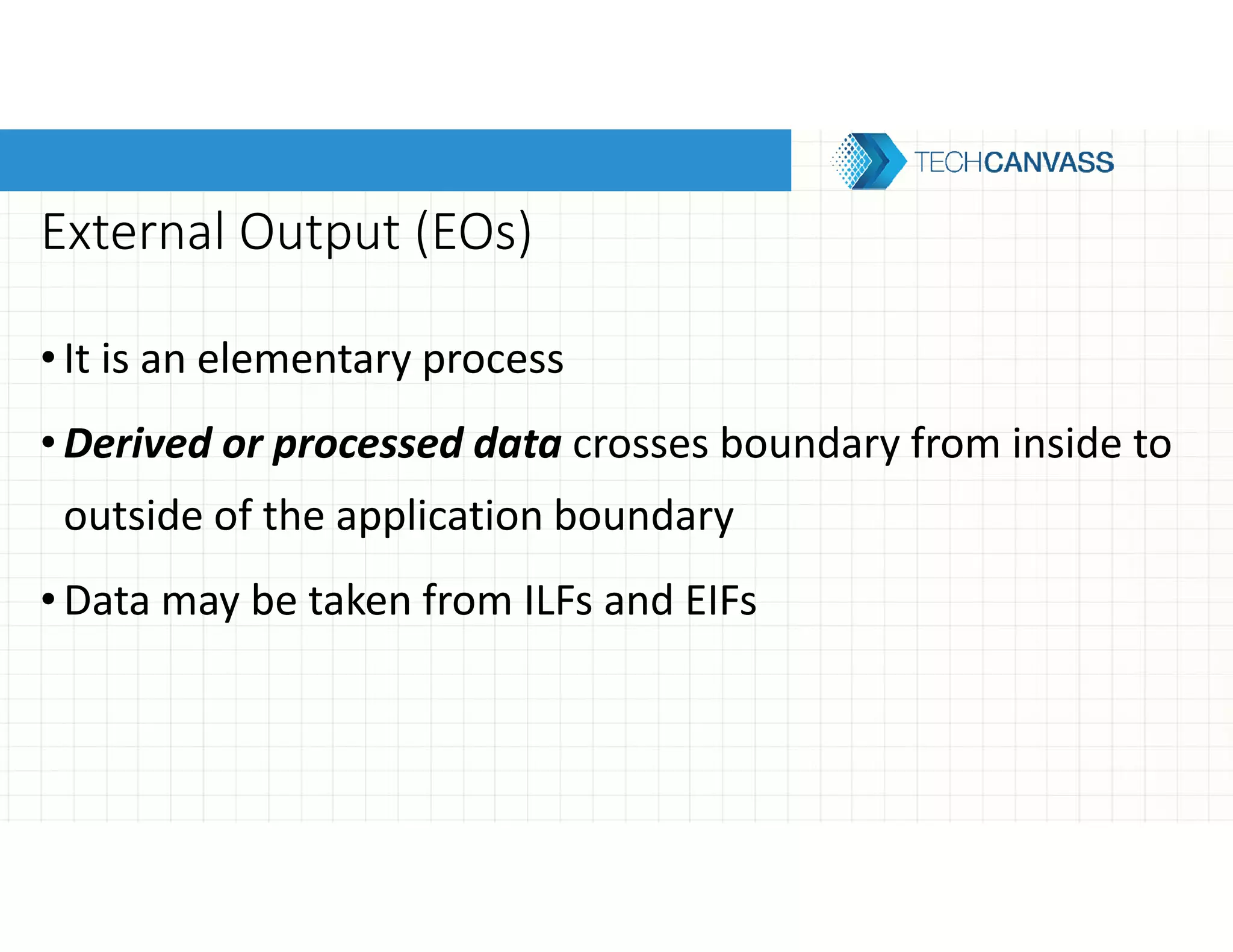 External Output (EOs)
•It is an elementary process
•Derived or processed data crosses boundary from inside to
outside of the application boundary
•Data may be taken from ILFs and EIFs
 
