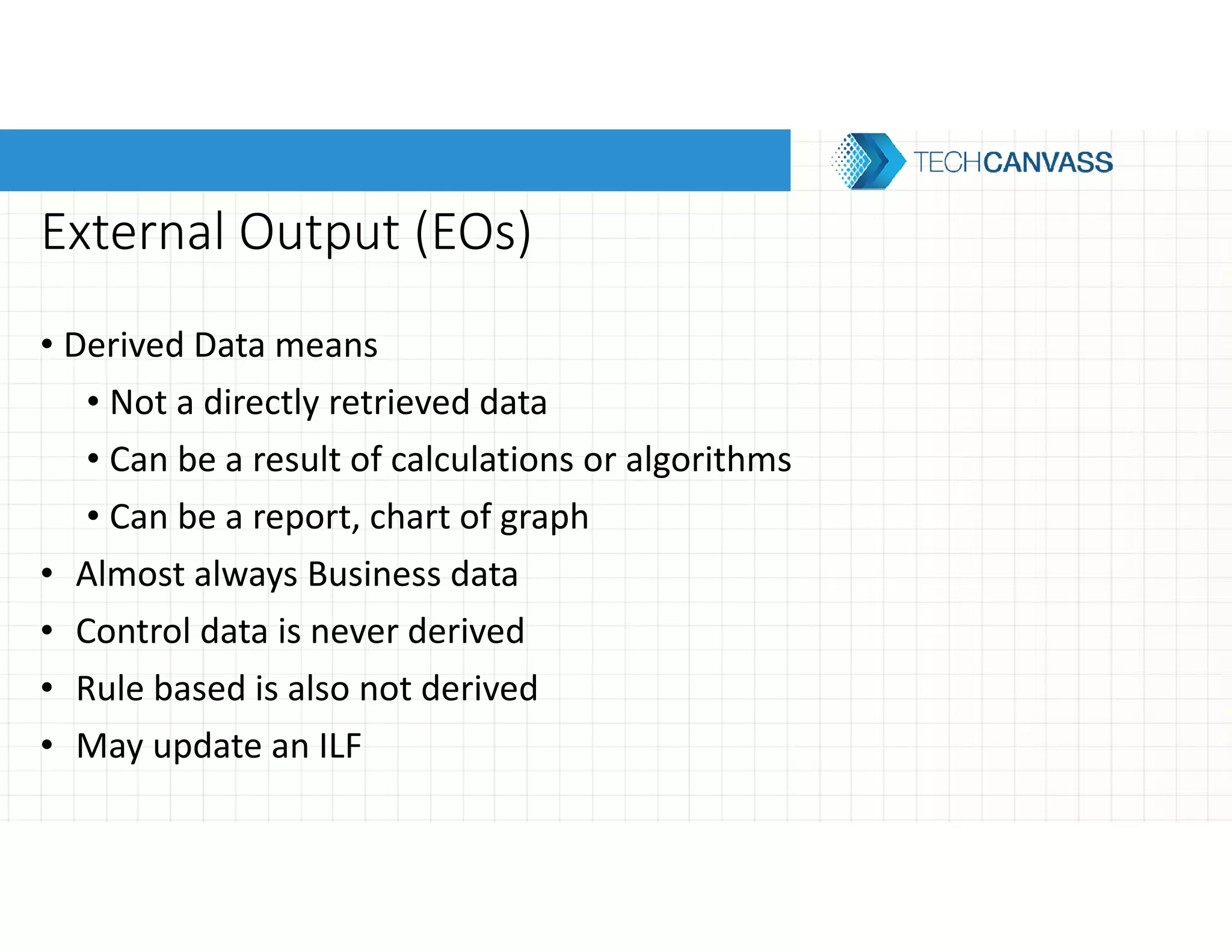 External Output (EOs)
• Derived Data means
• Not a directly retrieved data
• Can be a result of calculations or algorithms
• Can be a report, chart of graph
• Almost always Business data
• Control data is never derived
• Rule based is also not derived
• May update an ILF
 