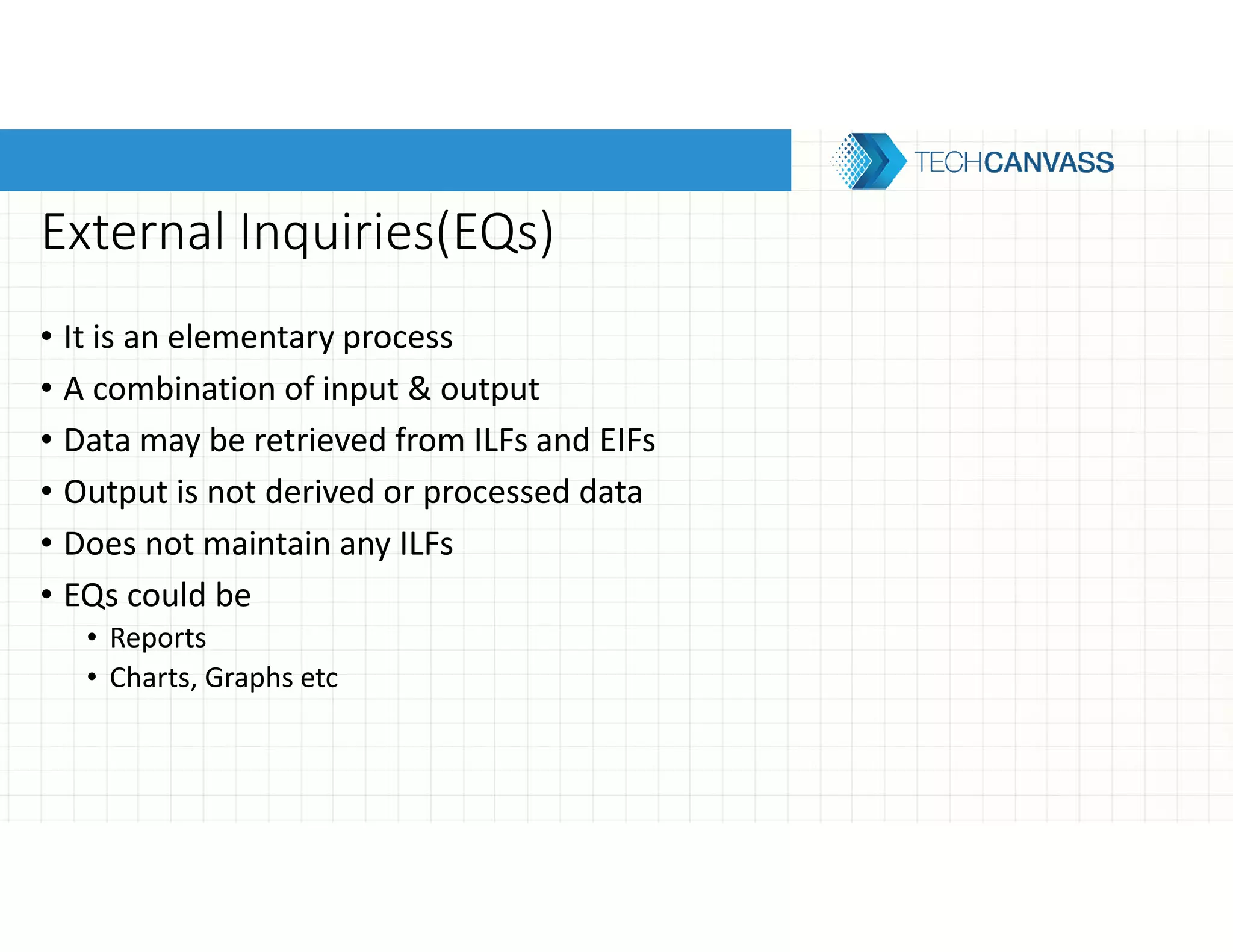 External Inquiries(EQs)
• It is an elementary process
• A combination of input & output
• Data may be retrieved from ILFs and EIFs
• Output is not derived or processed data
• Does not maintain any ILFs
• EQs could be
• Reports
• Charts, Graphs etc
 