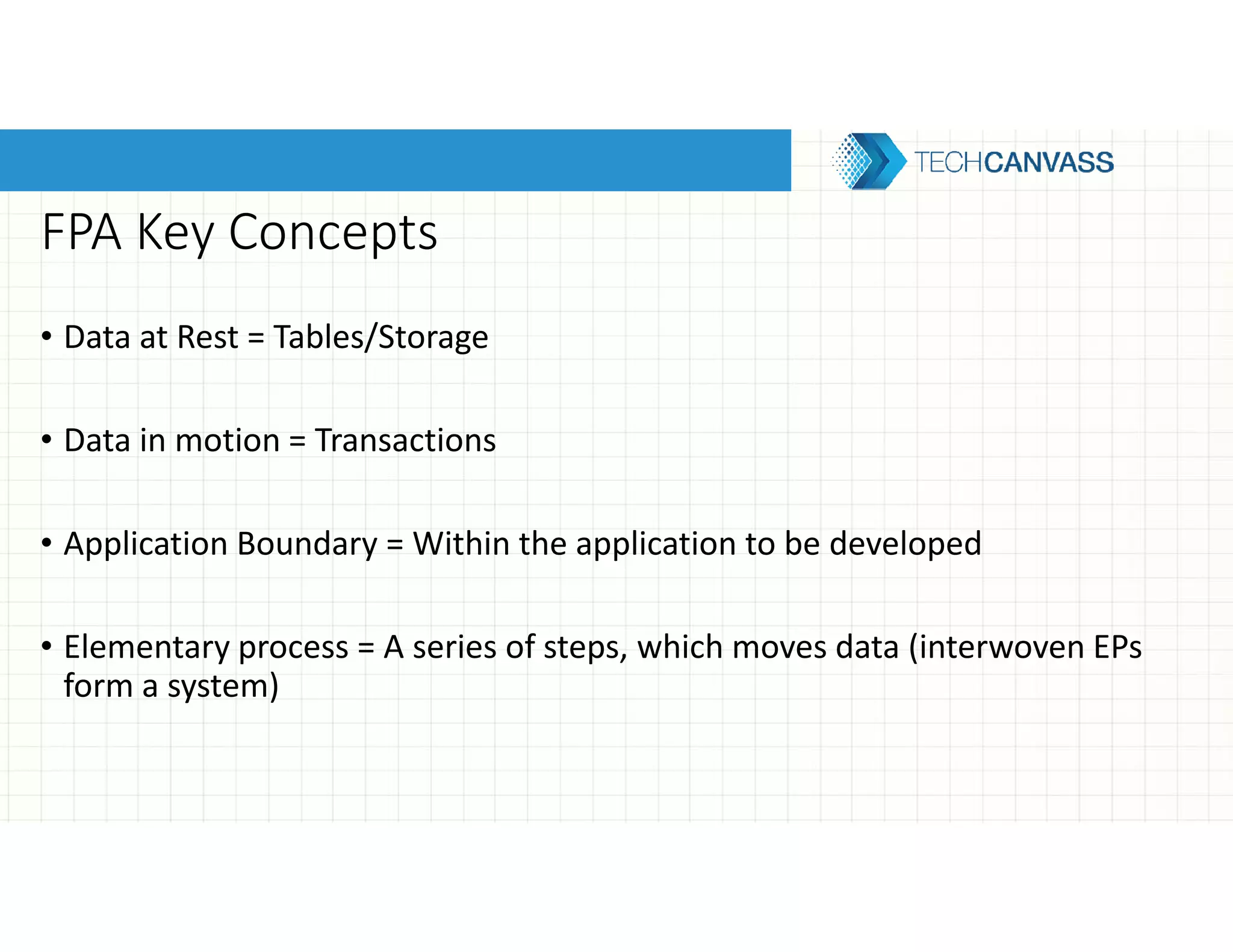 FPA Key Concepts
• Data at Rest = Tables/Storage
• Data in motion = Transactions
• Application Boundary = Within the application to be developed
• Elementary process = A series of steps, which moves data (interwoven EPs
form a system)
 