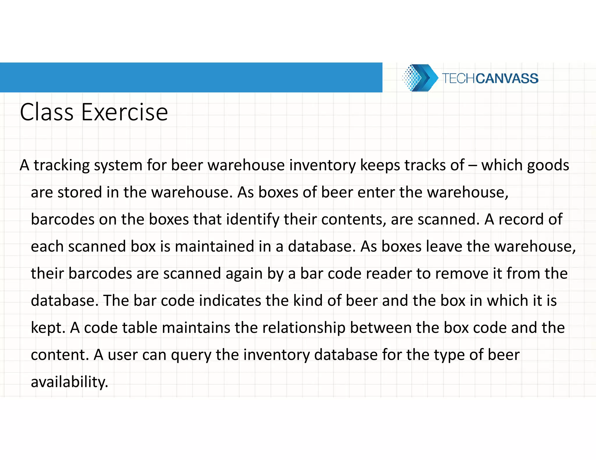 Class Exercise
A tracking system for beer warehouse inventory keeps tracks of – which goods
are stored in the warehouse. As boxes of beer enter the warehouse,
barcodes on the boxes that identify their contents, are scanned. A record of
each scanned box is maintained in a database. As boxes leave the warehouse,
their barcodes are scanned again by a bar code reader to remove it from the
database. The bar code indicates the kind of beer and the box in which it is
kept. A code table maintains the relationship between the box code and the
content. A user can query the inventory database for the type of beer
availability.
 