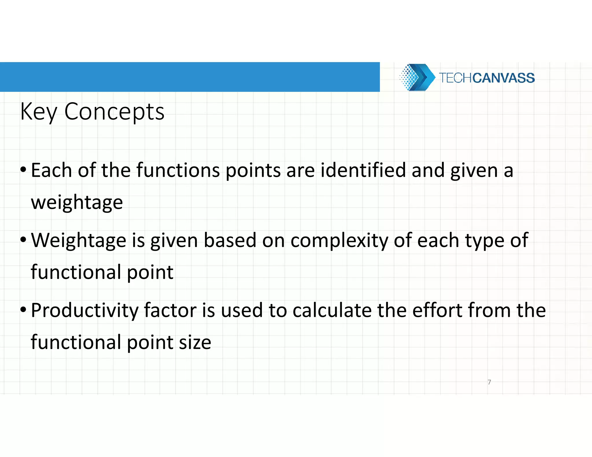 Key Concepts
•Each of the functions points are identified and given a
weightage
•Weightage is given based on complexity of each type of
functional point
•Productivity factor is used to calculate the effort from the
functional point size
7
 
