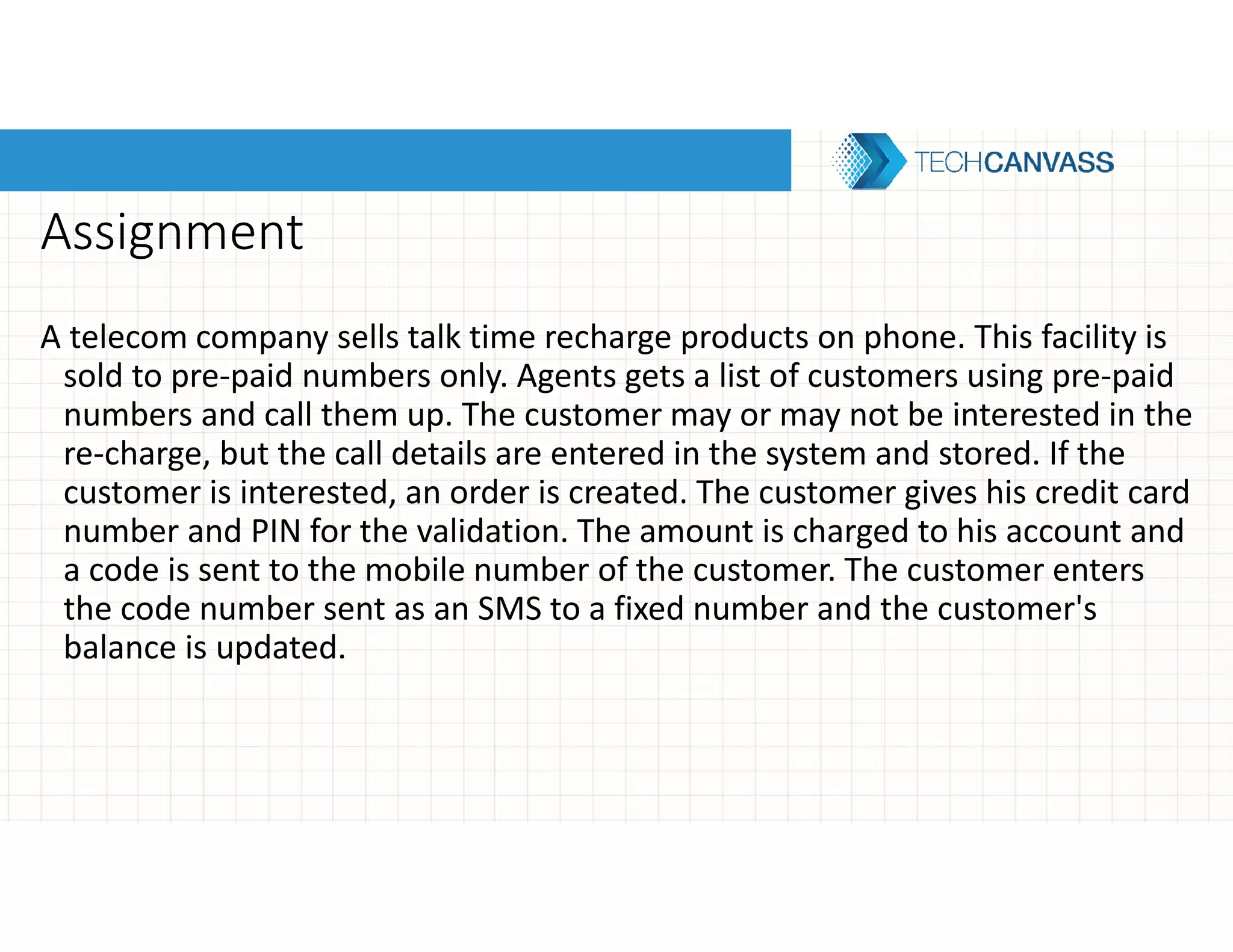 Assignment
A telecom company sells talk time recharge products on phone. This facility is
sold to pre-paid numbers only. Agents gets a list of customers using pre-paid
numbers and call them up. The customer may or may not be interested in the
re-charge, but the call details are entered in the system and stored. If the
customer is interested, an order is created. The customer gives his credit card
number and PIN for the validation. The amount is charged to his account and
a code is sent to the mobile number of the customer. The customer enters
the code number sent as an SMS to a fixed number and the customer's
balance is updated.
 