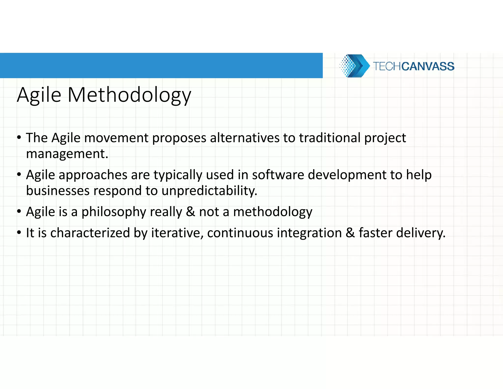 Agile Methodology
• The Agile movement proposes alternatives to traditional project
management.
• Agile approaches are typically used in software development to help
businesses respond to unpredictability.
• Agile is a philosophy really & not a methodology
• It is characterized by iterative, continuous integration & faster delivery.
 