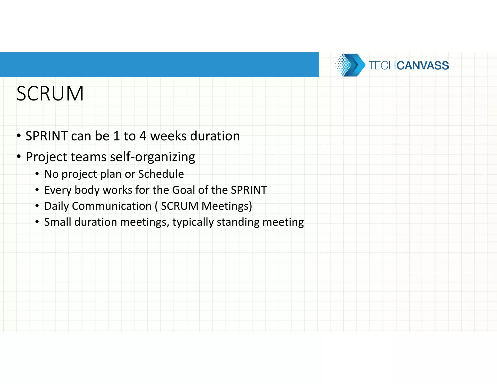 SCRUM
• SPRINT can be 1 to 4 weeks duration
• Project teams self-organizing
• No project plan or Schedule
• Every body works for the Goal of the SPRINT
• Daily Communication ( SCRUM Meetings)
• Small duration meetings, typically standing meeting
 