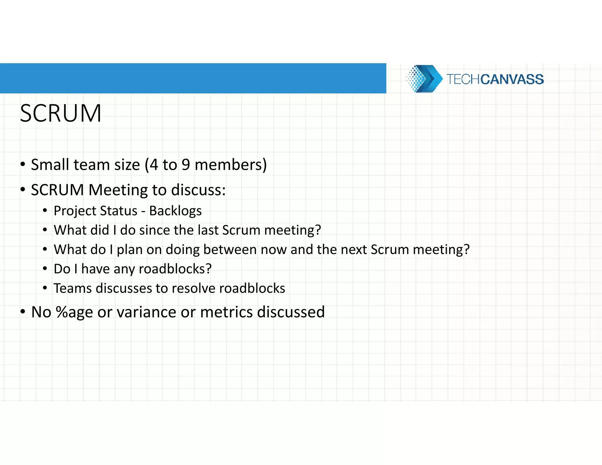 SCRUM
• Small team size (4 to 9 members)
• SCRUM Meeting to discuss:
• Project Status - Backlogs
• What did I do since the last Scrum meeting?
• What do I plan on doing between now and the next Scrum meeting?
• Do I have any roadblocks?
• Teams discusses to resolve roadblocks
• No %age or variance or metrics discussed
 