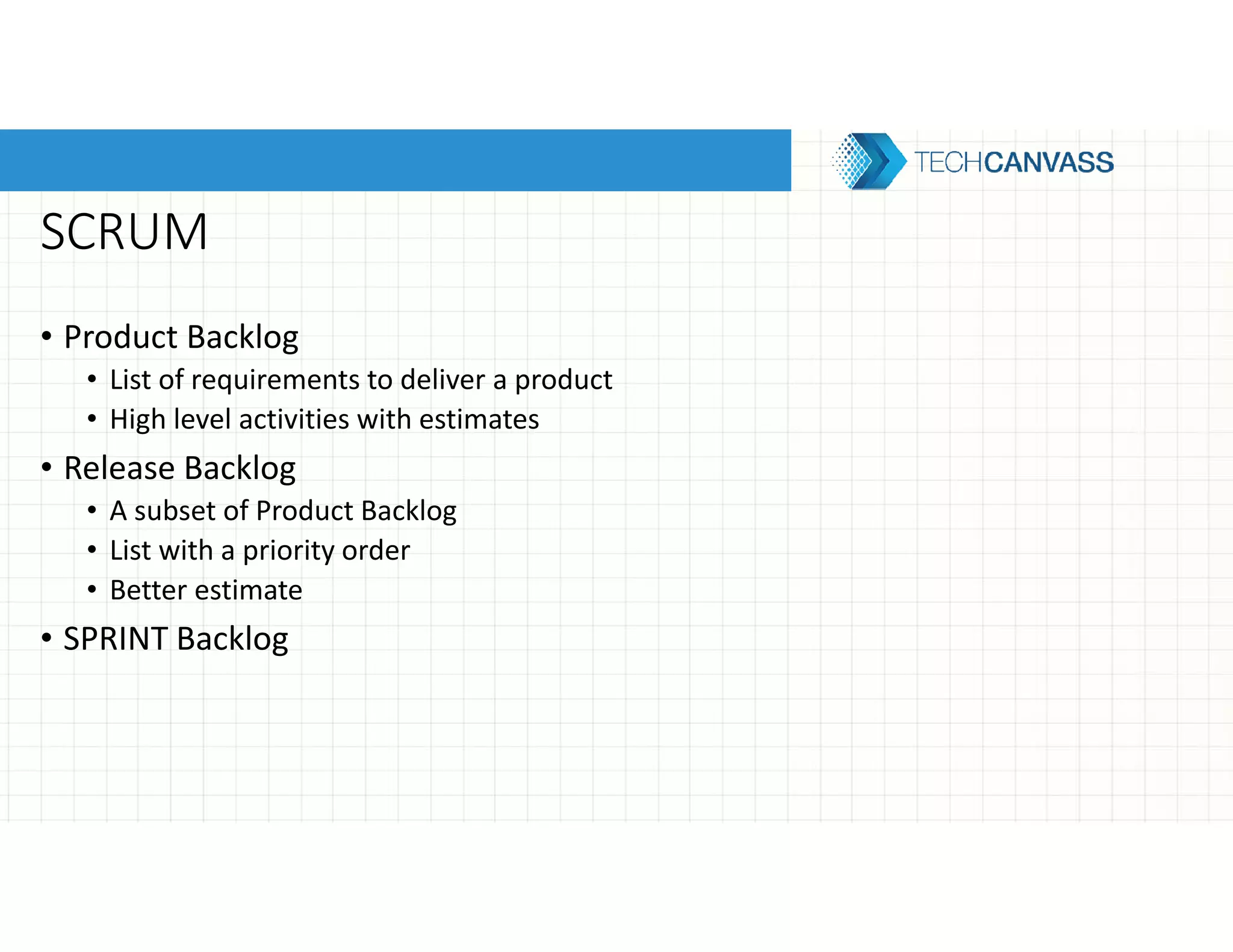 SCRUM
• Product Backlog
• List of requirements to deliver a product
• High level activities with estimates
• Release Backlog
• A subset of Product Backlog
• List with a priority order
• Better estimate
• SPRINT Backlog
 