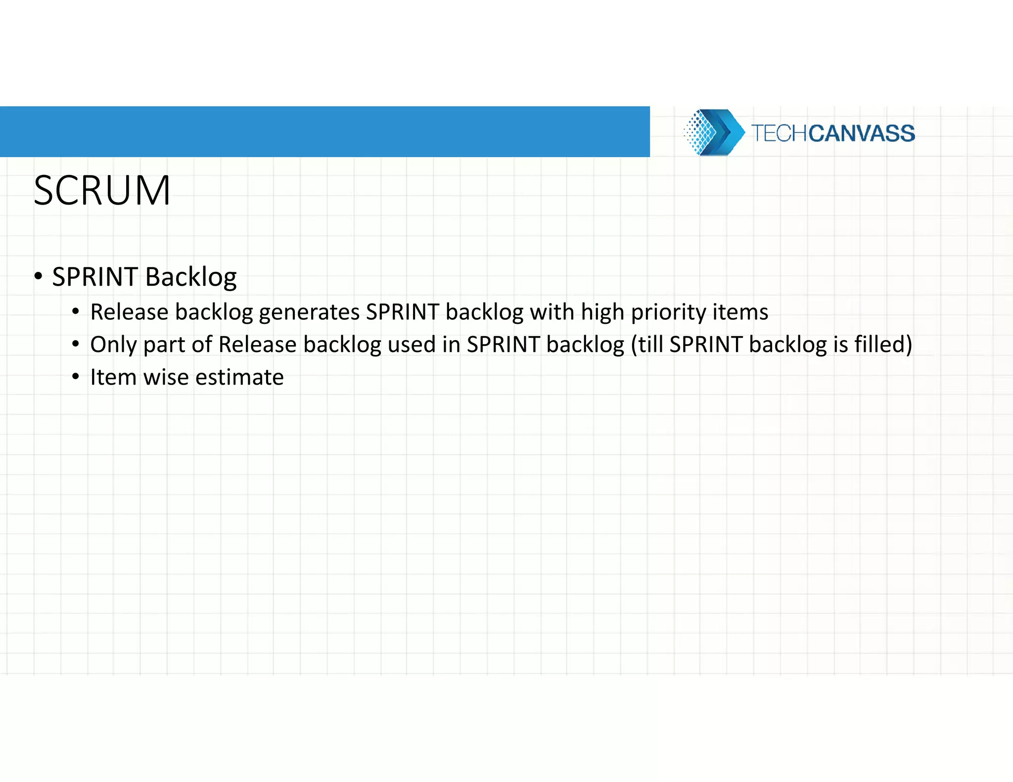 SCRUM
• SPRINT Backlog
• Release backlog generates SPRINT backlog with high priority items
• Only part of Release backlog used in SPRINT backlog (till SPRINT backlog is filled)
• Item wise estimate
 