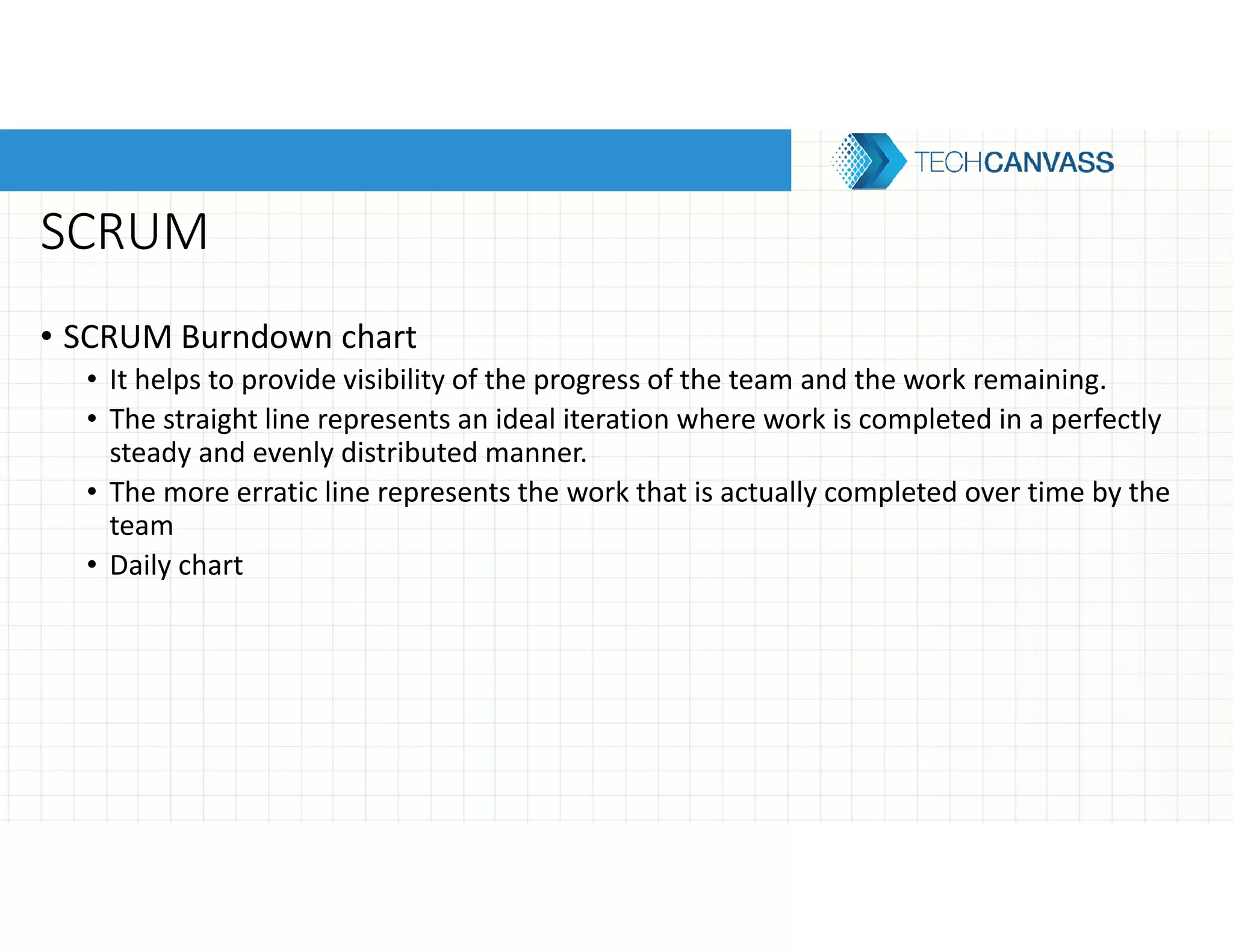 SCRUM
• SCRUM Burndown chart
• It helps to provide visibility of the progress of the team and the work remaining.
• The straight line represents an ideal iteration where work is completed in a perfectly
steady and evenly distributed manner.
• The more erratic line represents the work that is actually completed over time by the
team
• Daily chart
 