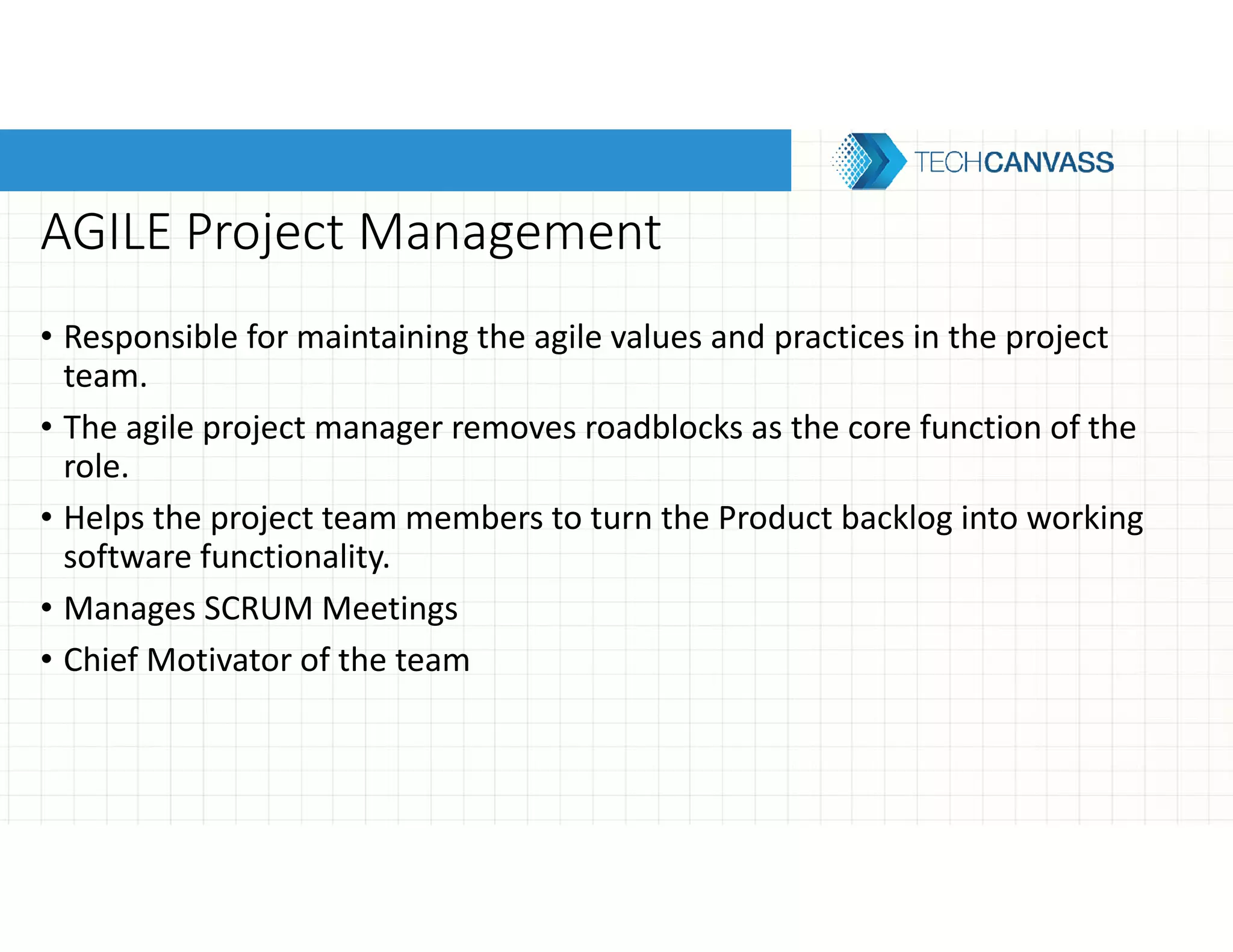 AGILE Project Management
• Responsible for maintaining the agile values and practices in the project
team.
• The agile project manager removes roadblocks as the core function of the
role.
• Helps the project team members to turn the Product backlog into working
software functionality.
• Manages SCRUM Meetings
• Chief Motivator of the team
 