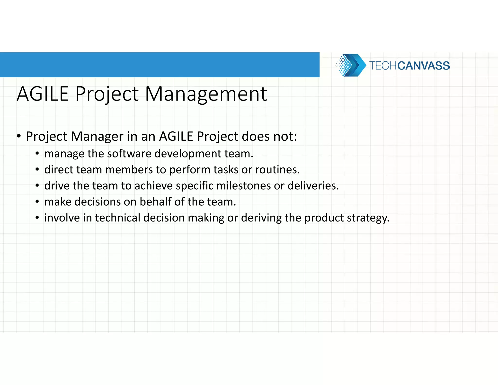 AGILE Project Management
• Project Manager in an AGILE Project does not:
• manage the software development team.
• direct team members to perform tasks or routines.
• drive the team to achieve specific milestones or deliveries.
• make decisions on behalf of the team.
• involve in technical decision making or deriving the product strategy.
 