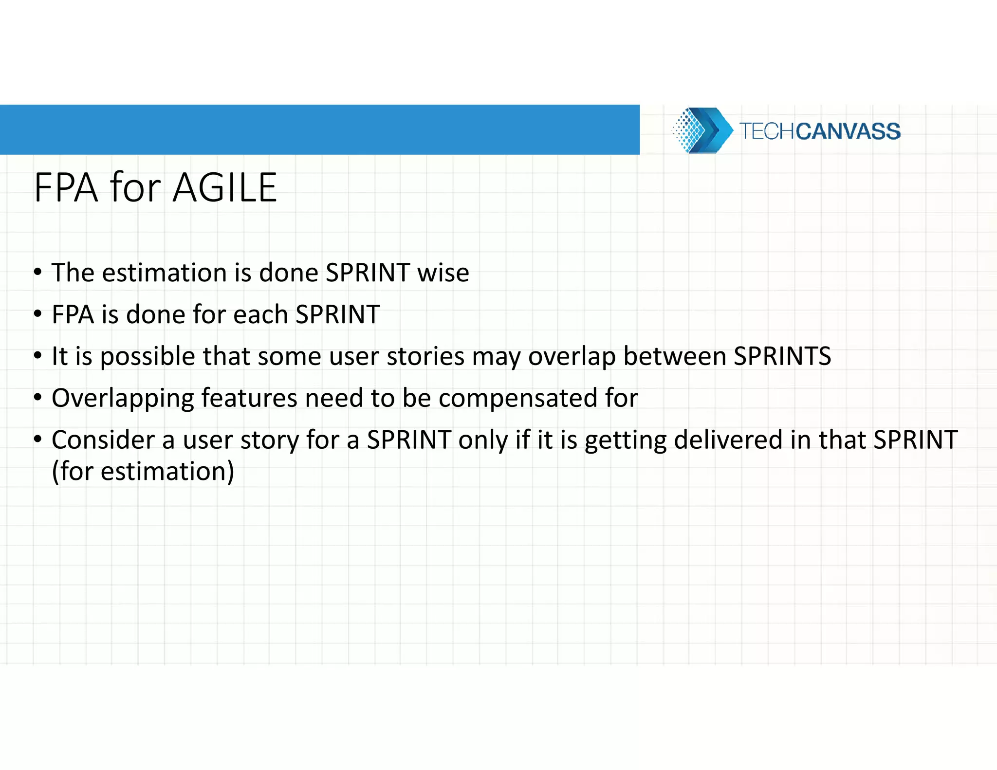 FPA for AGILE
• The estimation is done SPRINT wise
• FPA is done for each SPRINT
• It is possible that some user stories may overlap between SPRINTS
• Overlapping features need to be compensated for
• Consider a user story for a SPRINT only if it is getting delivered in that SPRINT
(for estimation)
 