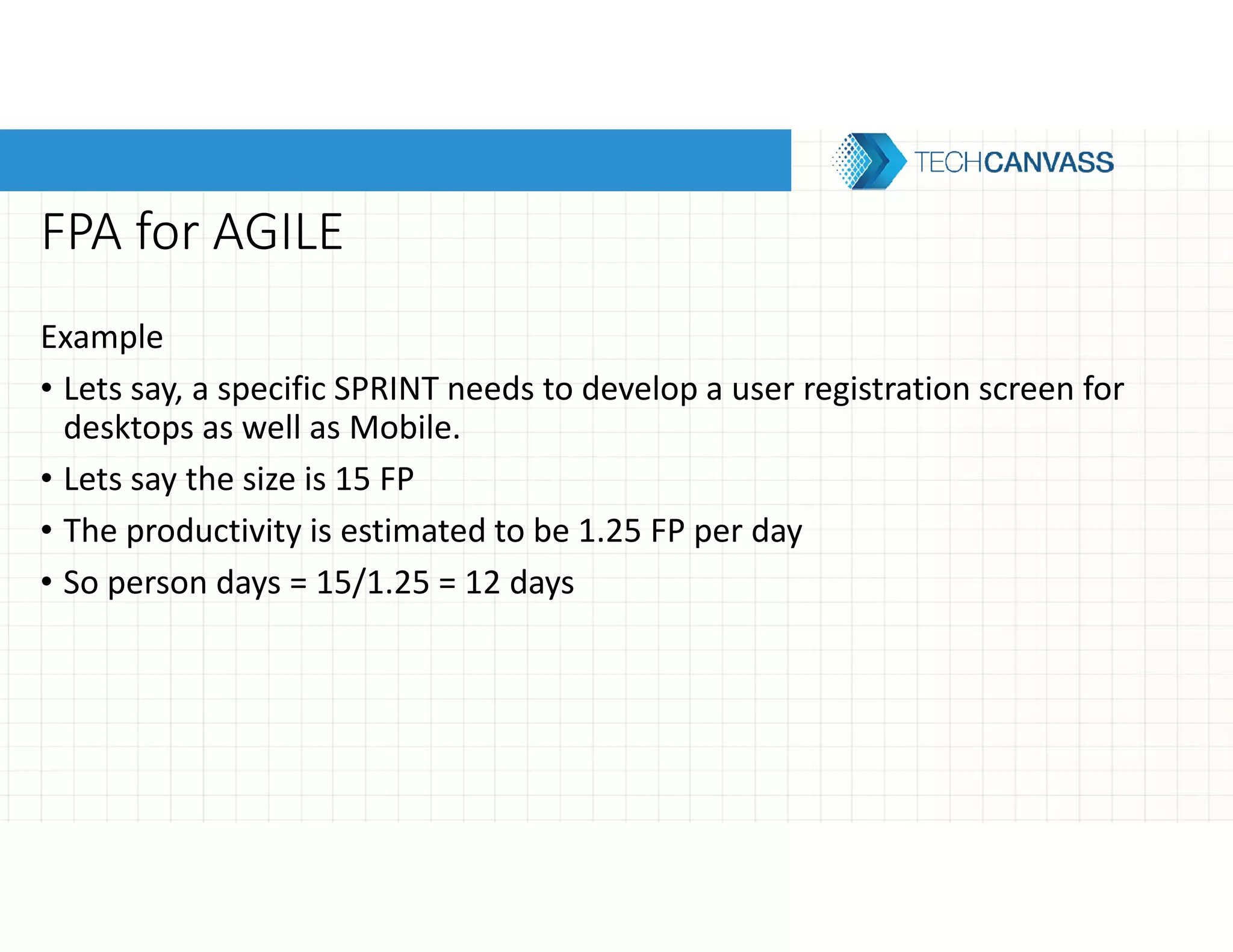 FPA for AGILE
Example
• Lets say, a specific SPRINT needs to develop a user registration screen for
desktops as well as Mobile.
• Lets say the size is 15 FP
• The productivity is estimated to be 1.25 FP per day
• So person days = 15/1.25 = 12 days
 