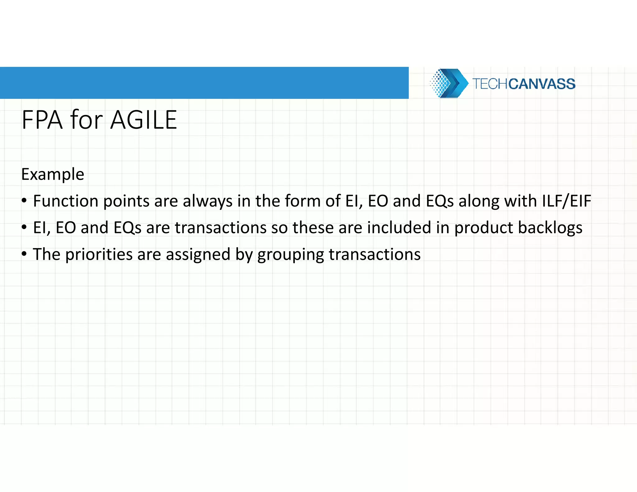 FPA for AGILE
Example
• Function points are always in the form of EI, EO and EQs along with ILF/EIF
• EI, EO and EQs are transactions so these are included in product backlogs
• The priorities are assigned by grouping transactions
 