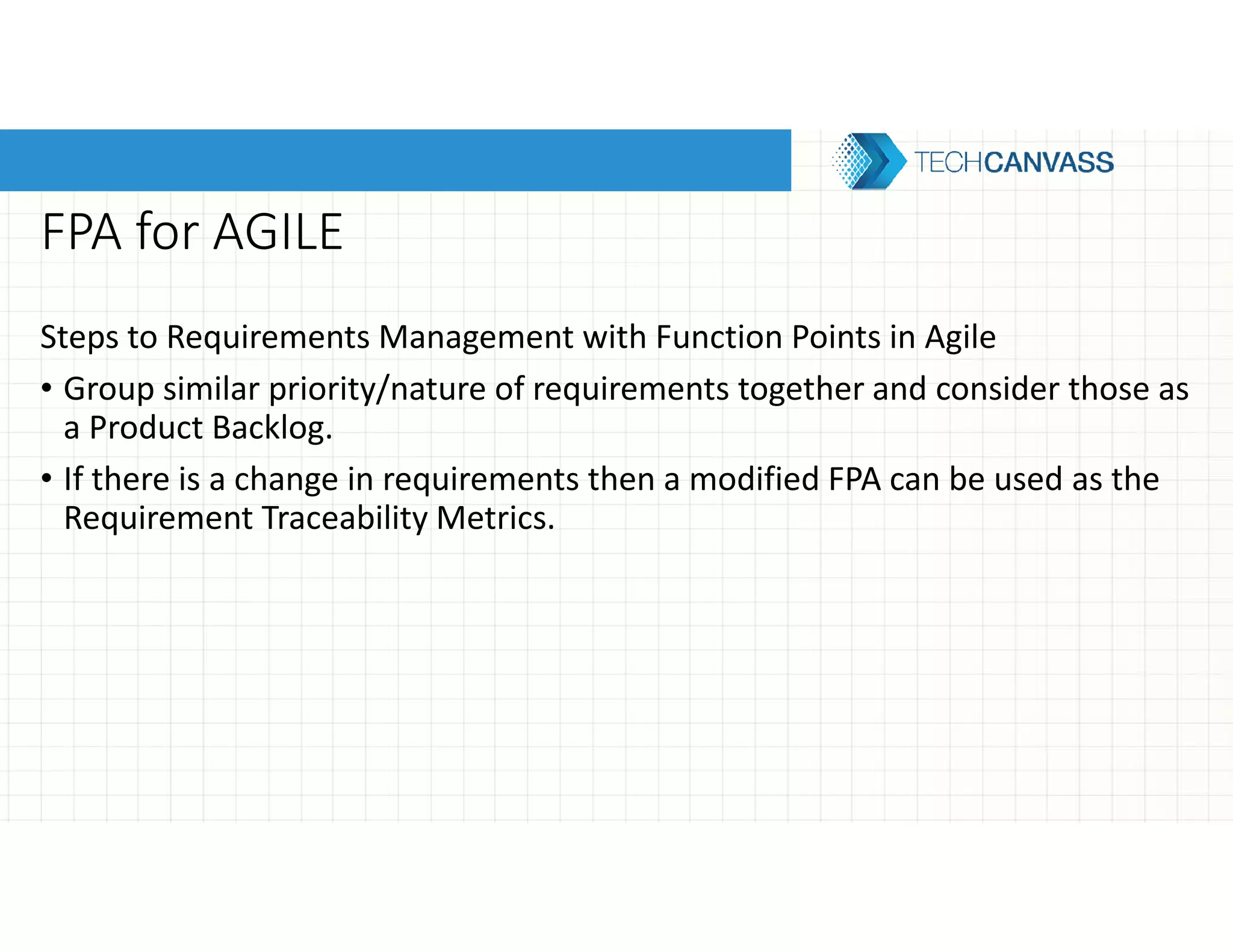 FPA for AGILE
Steps to Requirements Management with Function Points in Agile
• Group similar priority/nature of requirements together and consider those as
a Product Backlog.
• If there is a change in requirements then a modified FPA can be used as the
Requirement Traceability Metrics.
 