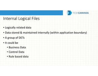 Internal Logical Files
• Logically related data
• Data stored & maintained internally (within application boundary)
• A group of DETs
• It could be
• Business Data
• Control Data
• Rule based data
 