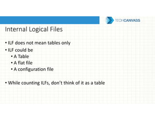 Internal Logical Files
• ILF does not mean tables only
• ILF could be
• A Table
• A flat file
• A configuration file
• While counting ILFs, don’t think of it as a table
 