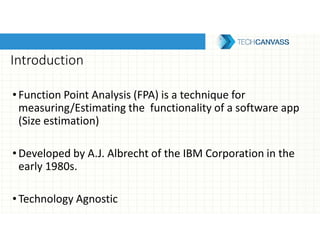 Introduction
• Function Point Analysis (FPA) is a technique for
measuring/Estimating the functionality of a software app
(Size estimation)
•Developed by A.J. Albrecht of the IBM Corporation in the
early 1980s.
•Technology Agnostic
 
