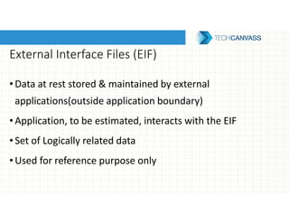 External Interface Files (EIF)
•Data at rest stored & maintained by external
applications(outside application boundary)
•Application, to be estimated, interacts with the EIF
•Set of Logically related data
•Used for reference purpose only
 