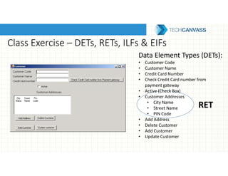 Class Exercise – DETs, RETs, ILFs & EIFs
Data Element Types (DETs):
• Customer Code
• Customer Name
• Credit Card Number
• Check Credit Card number from
payment gateway
• Active (Check Box)
• Customer Addresses
• City Name
• Street Name
• PIN Code
• Add Address
• Delete Customer
• Add Customer
• Update Customer
RET
 