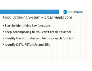 Food Ordering System – Class meets careClass meets careClass meets careClass meets care
•Start by identifying key functions
•Keep decomposing till you can’t break it further
•Identify the attributes and fields for each function
•Identify DETs, RETs, ILFs and EIFs
 