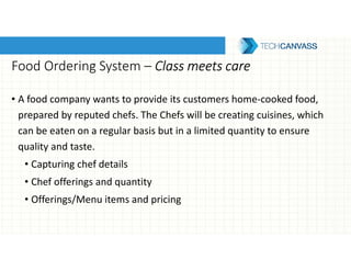 Food Ordering System – Class meets careClass meets careClass meets careClass meets care
• A food company wants to provide its customers home-cooked food,
prepared by reputed chefs. The Chefs will be creating cuisines, which
can be eaten on a regular basis but in a limited quantity to ensure
quality and taste.
• Capturing chef details
• Chef offerings and quantity
• Offerings/Menu items and pricing
 